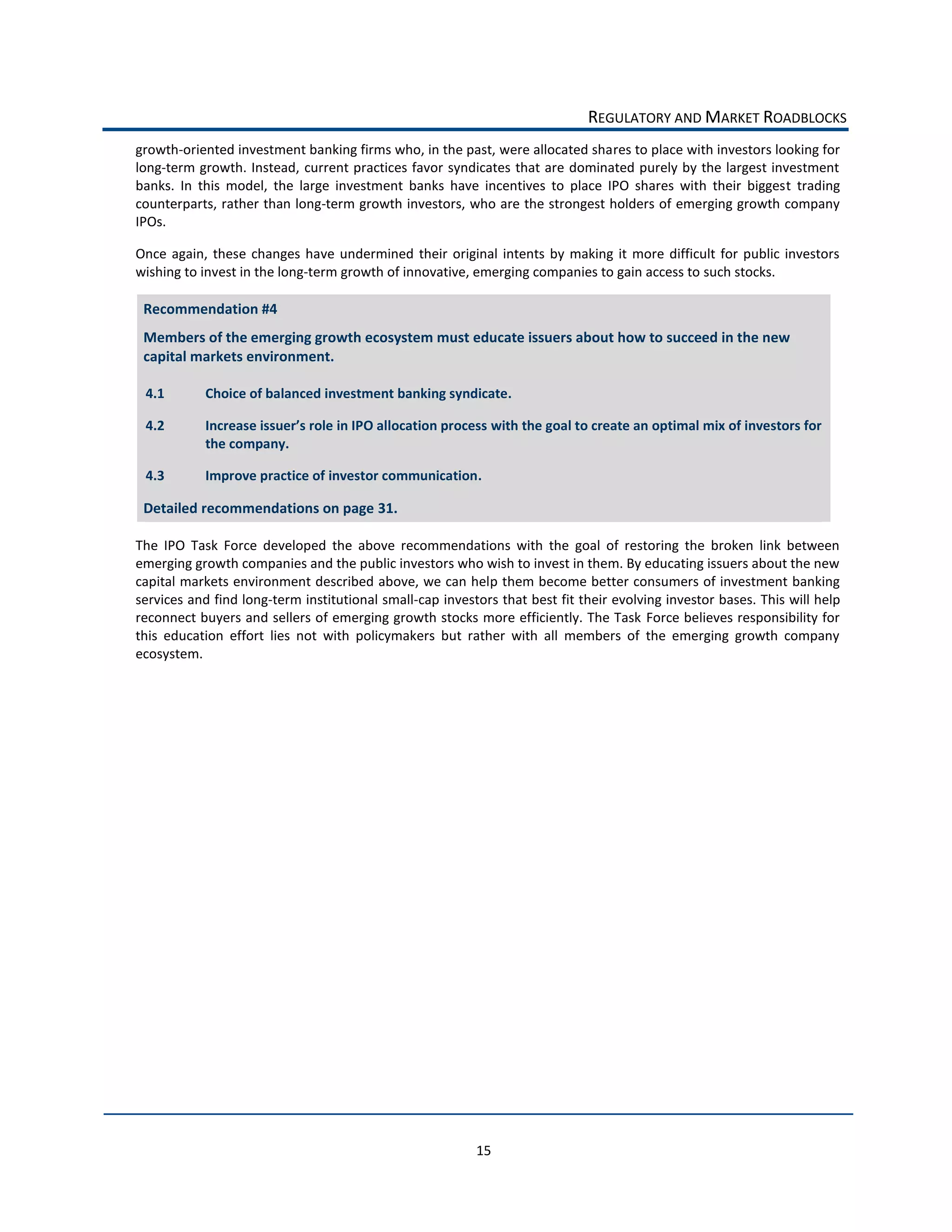 REGULATORY  AND  MARKET  ROADBLOCKS  
growth-­‐oriented  investment  banking  firms  who,  in  the  past,  were  allocated  shares  to  place  with  investors  looking  for  
long-­‐term  growth.  Instead,   current  practices  favor  syndicates  that  are  dominated  purely  by  the  largest  investment  
banks.   In   this   model,   the   large   investment   banks   have   incentives   to   place   IPO   shares   with   their   biggest   trading  
counterparts,  rather  than  long-­‐term  growth  investors,  who  are  the  strongest  holders  of  emerging  growth  company  
IPOs.    

Once   again,   these   changes   have   undermined   their   original   intents   by   making   it   more   difficult   for   public   investors  
wishing  to  invest  in  the  long-­‐term  growth  of  innovative,  emerging  companies  to  gain  access  to  such  stocks.    

 Recommendation  #4  
 Members  of  the  emerging  growth  ecosystem  must  educate  issuers  about  how  to  succeed  in  the  new  
 capital  markets  environment.  

  4.1         Choice  of  balanced  investment  banking  syndicate.  

  4.2                                                                      with  the  goal  to  create  an  optimal  mix  of  investors  for  
              the  company.  

  4.3         Improve  practice  of  investor  communication.    

 Detailed  recommendations  on  page  31.  

The   IPO   Task   Force   developed   the   above   recommendations   with   the   goal   of   restoring   the   broken   link   between  
emerging  growth  companies  and  the  public  investors  who  wish  to  invest  in  them.  By  educating  issuers  about  the  new  
capital  markets  environment  described  above,  we  can  help  them  become  better  consumers  of  investment  banking  
services  and  find  long-­‐term  institutional  small-­‐cap  investors  that  best  fit  their  evolving  investor  bases.  This  will  help  
reconnect  buyers  and  sellers  of  emerging  growth  stocks  more  efficiently.  The  Task  Force  believes  responsibility  for  
this   education   effort   lies   not   with   policymakers   but   rather   with   all   members   of   the   emerging   growth   company  
ecosystem.  




                                                                      15  
 