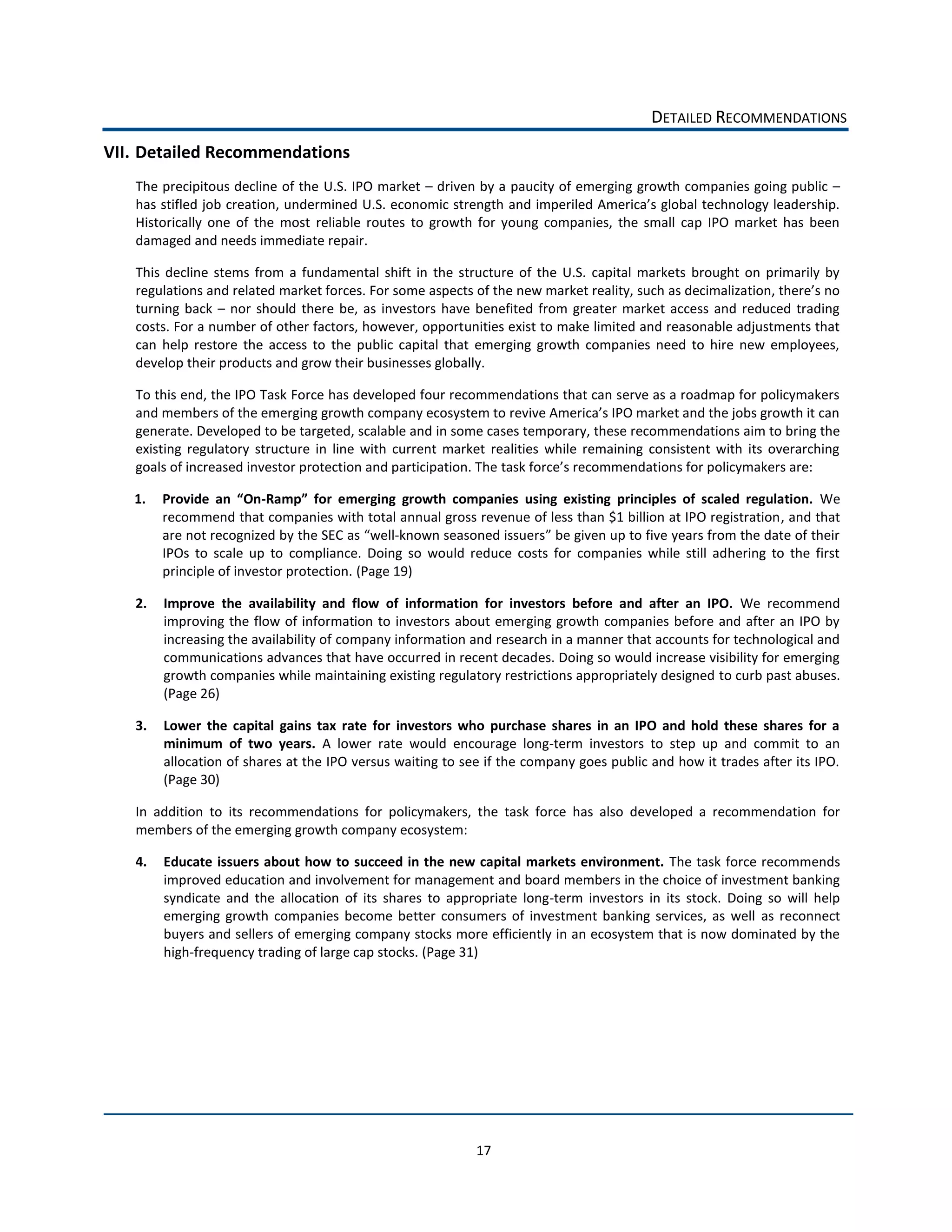 DETAILED  RECOMMENDATIONS  
VII. Detailed  Recommendations  
    The  precipitous  decline  of  the  U.S.  IPO  market     driven  by  a  paucity  of  emerging  growth  companies  going  public     

    Historically   one   of   the   most   reliable   routes   to   growth   for   young   companies,   the   small   cap   IPO   market   has   been  
    damaged  and  needs  immediate  repair.  

    This   decline   stems   from   a   fundamental   shift   in   the   structure   of   the   U.S.   capital   markets   brought   on   primarily   by  
    regulations  and  related  ma
    turning   back      nor   should   there   be,   as   investors   have   benefited   from   greater   market   access   and   reduced   trading  
    costs.  For  a  number  of  other  factors,  however,  opportunities  exist  to  make  limited  and  reasonable  adjustments  that  
    can   help   restore   the   access   to   the   public   capital   that   emerging   growth   companies   need   to   hire   new   employees,  
    develop  their  products  and  grow  their  businesses  globally.  

    To  this  end,  the  IPO  Task  Force  has  developed  four  recommendations  that  can  serve  as  a  roadmap  for  policymakers  

    generate.  Developed  to  be  targeted,  scalable  and  in  some  cases  temporary,  these  recommendations  aim  to  bring  the  
    existing   regulatory   structure   in   line   with   current   market   realities   while   remaining   consistent   with   its   overarching  
    goals  of  increased  investor  protection  and  participation.  The  task  f                              ions  for  policymakers  are:  

   1.                          -­‐                                                                                                                   We  
         recommend  that  companies  with  total  annual  gross  revenue  of  less  than  $1  billion  at  IPO  registration,  and  that  
         are  not  recognized  by  the  SEC  as   well-­‐known  seasoned  issuers   be  given  up  to  five  years  from  the  date  of  their  
         IPOs   to   scale   up   to   compliance.   Doing   so   would   reduce   costs   for   companies   while   still   adhering   to   the   first  
         principle  of  investor  protection.  (Page  19)  

    2.   Improve   the   availability   and   flow   of   information   for   investors   before   and   after   an   IPO.   We   recommend  
         improving  the   flow   of   information   to   investors   about   emerging  growth   companies   before   and   after   an   IPO   by  
         increasing  the  availability  of  company  information  and  research  in  a  manner  that  accounts  for  technological  and  
         communications  advances  that  have  occurred  in  recent  decades.  Doing  so  would  increase  visibility  for  emerging  
         growth  companies  while  maintaining  existing  regulatory  restrictions  appropriately  designed  to  curb  past  abuses.  
         (Page  26)  

    3.   Lower   the   capital   gains   tax   rate   for   investors   who   purchase   shares   in   an   IPO   and   hold   these   shares   for   a  
         minimum   of   two   years.   A   lower   rate   would   encourage   long-­‐term   investors   to   step   up   and   commit   to   an  
         allocation  of  shares  at  the  IPO  versus  waiting  to  see  if  the  company  goes  public  and  how  it  trades  after  its  IPO.  
         (Page  30)  

    In   addition   to   its   recommendations   for   policymakers,   the   task   force   has   also   developed   a   recommendation   for  
    members  of  the  emerging  growth  company  ecosystem:  

    4.   Educate   issuers  about   how   to   succeed  in  the  new  capital   markets  environment.  The  task   force  recommends  
         improved  education  and  involvement  for  management  and  board  members  in  the  choice  of  investment  banking  
         syndicate   and   the   allocation   of   its   shares   to   appropriate   long-­‐term   investors   in   its   stock.   Doing   so   will   help  
         emerging   growth   companies   become   better   consumers   of   investment   banking   services,   as   well   as   reconnect  
         buyers  and  sellers  of  emerging  company  stocks  more  efficiently  in  an  ecosystem  that  is  now  dominated  by  the  
         high-­‐frequency  trading  of  large  cap  stocks.  (Page  31)  

                                                




                                                                             17  
 