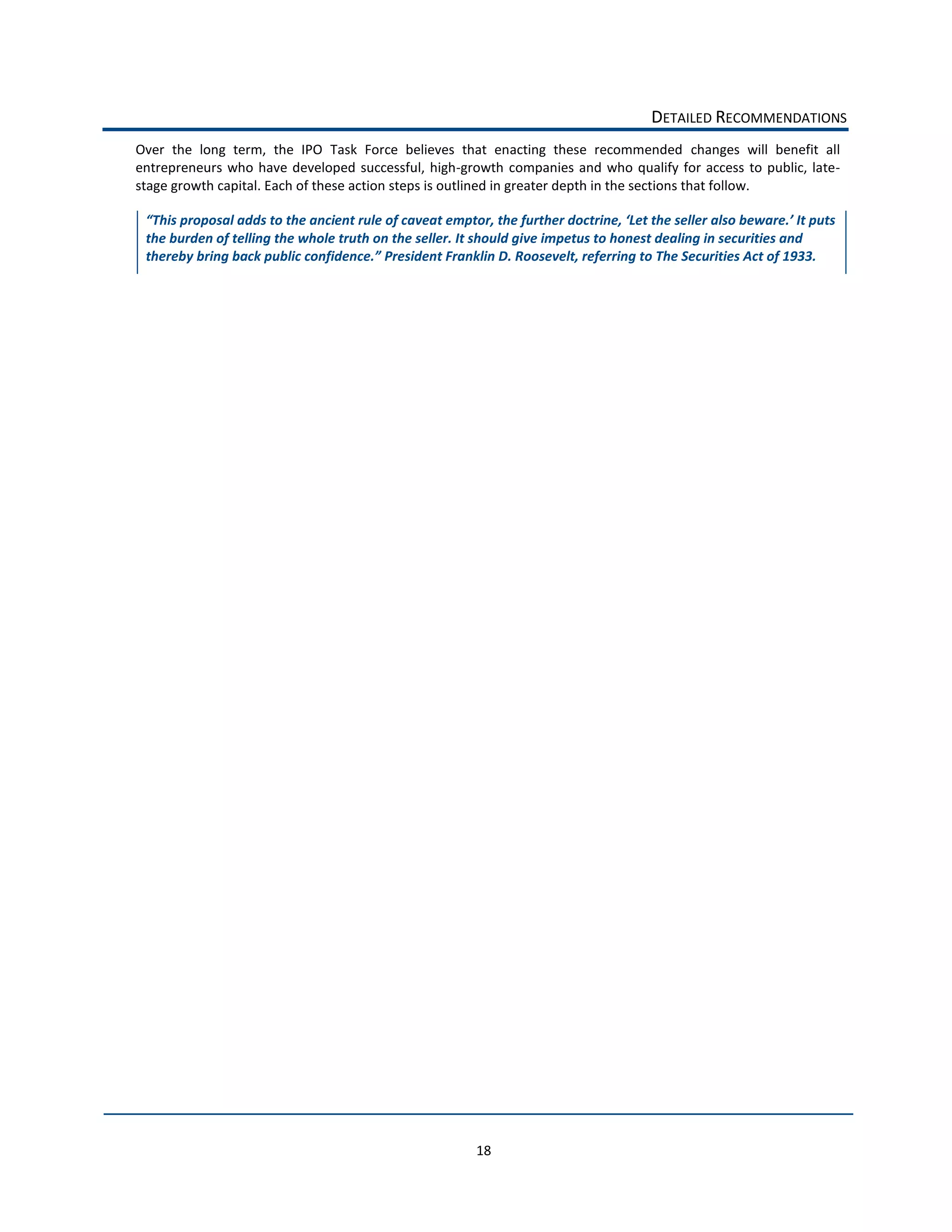 DETAILED  RECOMMENDATIONS  
Over   the   long   term,   the   IPO   Task   Force   believes   that   enacting   these   recommended   changes   will   benefit   all  
entrepreneurs   who   have   developed   successful,   high-­‐growth   companies   and   who   qualify   for   access   to   public,   late-­‐
stage  growth  capital.  Each  of  these  action  steps  is  outlined  in  greater  depth  in  the  sections  that  follow.    

   This  propos
  the  burden  of  telling  the  whole  truth  on  the  seller.  It  should  give  impetus  to  honest  dealing  in  securities  and  
  thereby                                         President  Franklin  D.  Roosevelt,  referring  to  The  Securities  Act  of  1933.  
                                          




                                                                    18  
 