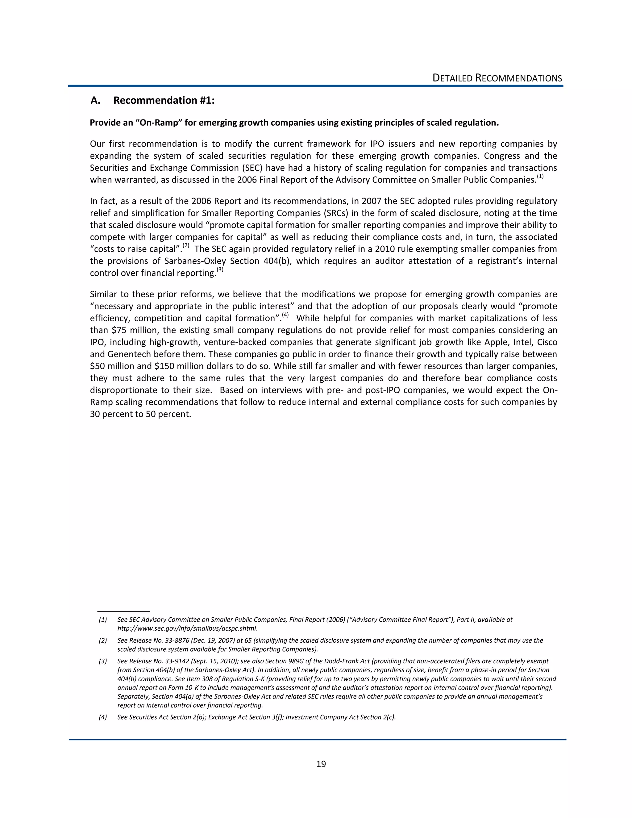 DETAILED  RECOMMENDATIONS  
A.      Recommendation  #1:  
                     -­‐                                                                                                                                          .  

Our   first   recommendation   is   to   modify   the   current   framework   for   IPO   issuers   and   new   reporting   companies   by  
expanding   the   system   of   scaled   securities   regulation   for   these   emerging   growth   companies.   Congress   and   the  
Securities  and  Exchange  Commission  (SEC)  have  had  a  history  of  scaling  regulation  for  companies  and  transactions  
when  warranted,  as  discussed  in  the  2006  Final  Report  of  the  Advisory  Committee  on  Smaller  Public  Companies.(1)        

In  fact,  as  a  result  of  the  2006  Report  and  its  recommendations,  in  2007  the  SEC  adopted  rules  providing  regulatory  
relief  and  simplification  for  Smaller  Reporting  Companies  (SRCs)  in  the  form  of  scaled  disclosure,  noting  at  the  time  
that  scal
                                                                                                                                    ociated  
                               .(2)    The  SEC  again  provided  regulatory  relief  in  a  2010  rule  exempting  smaller  companies  from  
the   provisions   of   Sarbanes-­‐
control  over  financial  reporting.(3)        

Similar   to   these   prior   reforms,   we   believe   that   the   modifications   we   propose   for   emerging   growth   companies   are  

efficiency,   competition   and   capital   formation .(4)      While   helpful   for   companies   with   market   capitalizations   of   less  
than   $75   million,   the   existing   small   company   regulations   do   not   provide   relief   for   most   companies   considering   an  
IPO,   including   high-­‐growth,   venture-­‐backed   companies   that   generate   significant   job   growth   like   Apple,   Intel,   Cisco  
and  Genentech  before  them.  These  companies  go  public  in  order  to  finance  their  growth  and  typically  raise  between  
$50  million  and  $150  million  dollars  to  do  so.  While  still  far  smaller  and  with  fewer  resources  than  larger  companies,  
they   must   adhere   to   the   same   rules   that   the   very   largest   companies   do   and   therefore   bear   compliance   costs  
disproportionate   to   their   size.      Based   on   interviews   with   pre-­‐   and   post-­‐IPO   companies,   we   would   expect   the   On-­‐
Ramp  scaling  recommendations  that  follow  to  reduce  internal  and  external  compliance  costs  for  such  companies  by  
30  percent  to  50  percent.  




  (1)                                                                                                                                                          ilable  at  
        http://www.sec.gov/info/smallbus/acspc.shtml.    
  (2)   See  Release  No.  33-­‐8876  (Dec.  19,  2007)  at  65  (simplifying  the  scaled  disclosure  system  and  expanding  the  number  of  companies  that  may  use  the  
        scaled  disclosure  system  available  for  Smaller  Reporting  Companies).    
  (3)   See  Release  No.  33-­‐9142  (Sept.  15,  2010);  see  also  Section  989G  of  the  Dodd-­‐Frank  Act  (providing  that  non-­‐accelerated  filers  are  completely  exempt  
        from  Section  404(b)  of  the  Sarbanes-­‐Oxley  Act).  In  addition,  all  newly  public  companies,  regardless  of  size,  benefit  from  a  phase-­‐in  period  for  Section  
        404(b)  compliance.  See  Item  308  of  Regulation  S-­‐K  (providing  relief  for  up  to  two  years  by  permitting  newly  public  companies  to  wait  until  their  second  
        annual  report  on  Form  10-­‐                                                                                                    internal  control  over  financial  reporting).  
        Separately,  Section  404(a)  of  the  Sarbanes-­‐
        report  on  internal  control  over  financial  reporting.  
  (4)   See  Securities  Act  Section  2(b);  Exchange  Act  Section  3(f);  Investment  Company  Act  Section  2(c).  




                                                                                         19  
 