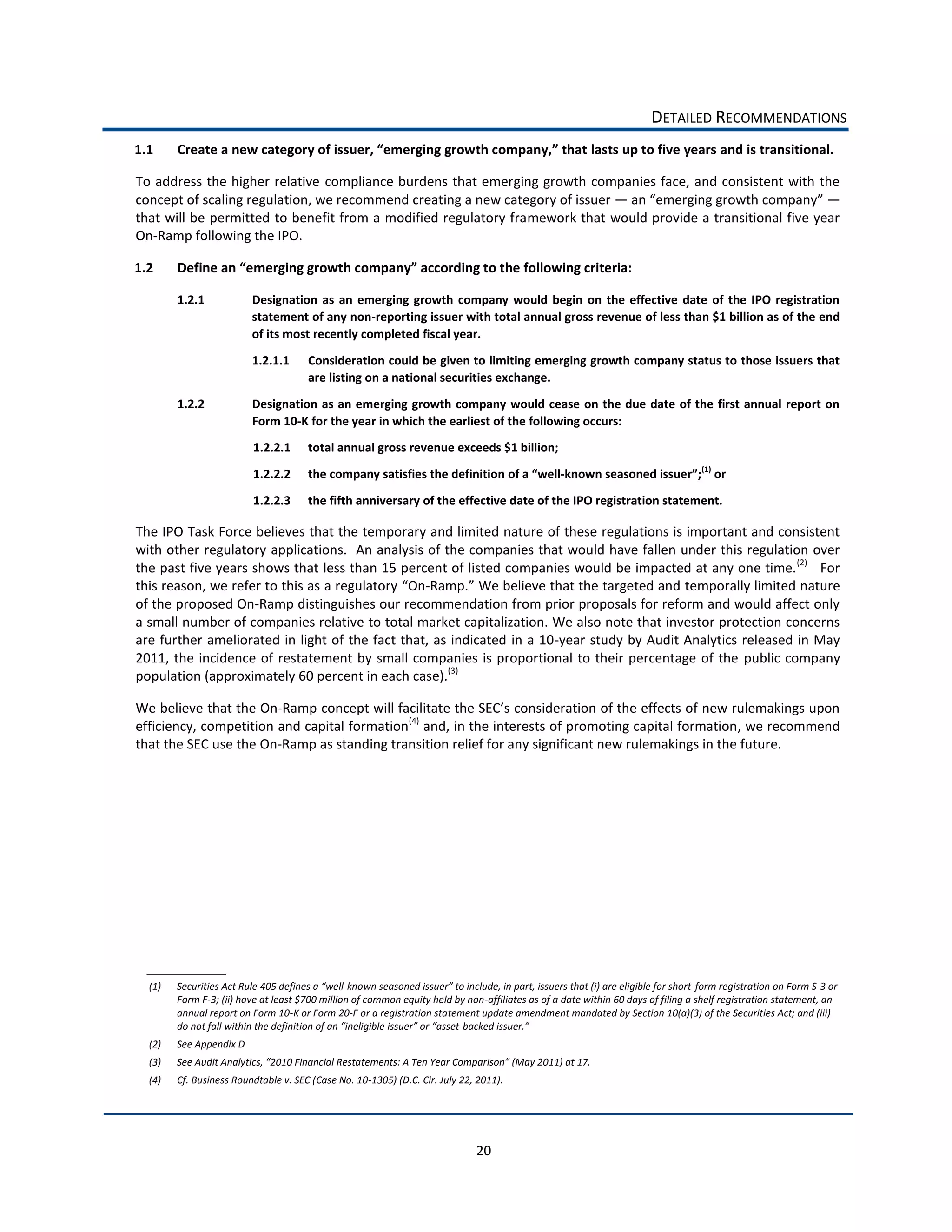 DETAILED  RECOMMENDATIONS  
1.1                                                                                                                             lasts  up  to  five  years  and  is  transitional.  

To  address  the  higher  relative   compliance  burdens  that  emerging  growth  companies  face,  and  consistent   with   the  
concept  of  scaling  regulation,  we  recommend  creating  a  new  category  of  issuer                                             
that  will  be  permitted  to  benefit  from  a  modified  regulatory  framework  that  would  provide  a  transitional  five  year  
On-­‐Ramp  following  the  IPO.        

1.2                                                                                                                                           

        1.2.1                Designation   as   an   emerging   growth   company   would   begin   on   the   effective   date   of   the   IPO   registration  
                             statement  of  any  non-­‐reporting  issuer  with  total  annual  gross  revenue  of  less  than  $1  billion  as  of  the  end  
                             of  its  most  recently  completed  fiscal  year.    
                             1.2.1.1          Consideration  could  be  given  to  limiting  emerging  growth  company  status  to  those  issuers  that  
                                              are  listing  on  a  national  securities  exchange.  

        1.2.2                Designation  as  an  emerging  growth  company  would  cease  on  the  due  date  of  the  first  annual  report  on  
                             Form  10-­‐K  for  the  year  in  which  the  earliest  of  the  following  occurs:    
                              1.2.2.1         total  annual  gross  revenue  exceeds  $1  billion;  
                                                                                                                                                                (1)
                              1.2.2.2         the  company  satisfies  the  definition                                 -­‐                                           or  

                              1.2.2.3         the  fifth  anniversary  of  the  effective  date  of  the  IPO  registration  statement.  

The  IPO  Task  Force  believes  that  the  temporary  and  limited  nature  of  these  regulations  is  important  and  consistent  
with  other  regulatory  applications.    An  analysis  of  the  companies  that  would  have  fallen  under  this  regulation  over  
the  past  five  years  shows  that  less  than  15  percent  of  listed  companies  would  be  impacted  at  any  one  time. (2)      For  
this  reason,  we  refer  to  this  as  a  regulatory      -­‐                                                  temporally  limited  nature  
of  the  proposed  On-­‐Ramp  distinguishes  our  recommendation  from  prior  proposals  for  reform  and  would  affect  only  
a  small  number  of  companies  relative  to  total  market  capitalization.  We  also  note  that  investor  protection  concerns  
are  further  ameliorated  in  light  of  the  fact  that,  as  indicated   in  a  10-­‐year  study  by  Audit  Analytics  released  in  May  
2011,   the   incidence   of   restatement   by   small  companies   is   proportional   to   their   percentage   of   the   public   company  
population  (approximately  60  percent  in  each  case).(3)    

We  believe  that  the  On-­‐
efficiency,  competition  and  capital  formation(4)  and,  in  the  interests  of  promoting  capital  formation,  we  recommend  
that  the  SEC  use  the  On-­‐Ramp  as  standing  transition  relief  for  any  significant  new  rulemakings  in  the  future.      

                                                        




  (1)                                                    -­‐                                                                                                 -­‐form  registration  on  Form  S-­‐3  or  
        Form  F-­‐3;  (ii)  have  at  least  $700  million  of  common  equity  held  by  non-­‐affiliates  as  of  a  date  within  60  days  of  filing  a  shelf  registration  statement,  an  
        annual  report  on  Form  10-­‐K  or  Form  20-­‐F  or  a  registration  statement  update  amendment  mandated  by  Section  10(a)(3)  of  the  Securities  Act;  and  (iii)  
                                                                                       -­‐                    
  (2)   See  Appendix  D  
  (3)                                                                                                                             
  (4)   Cf.  Business  Roundtable  v.  SEC  (Case  No.  10-­‐1305)  (D.C.  Cir.  July  22,  2011).  




                                                                                               20  
 