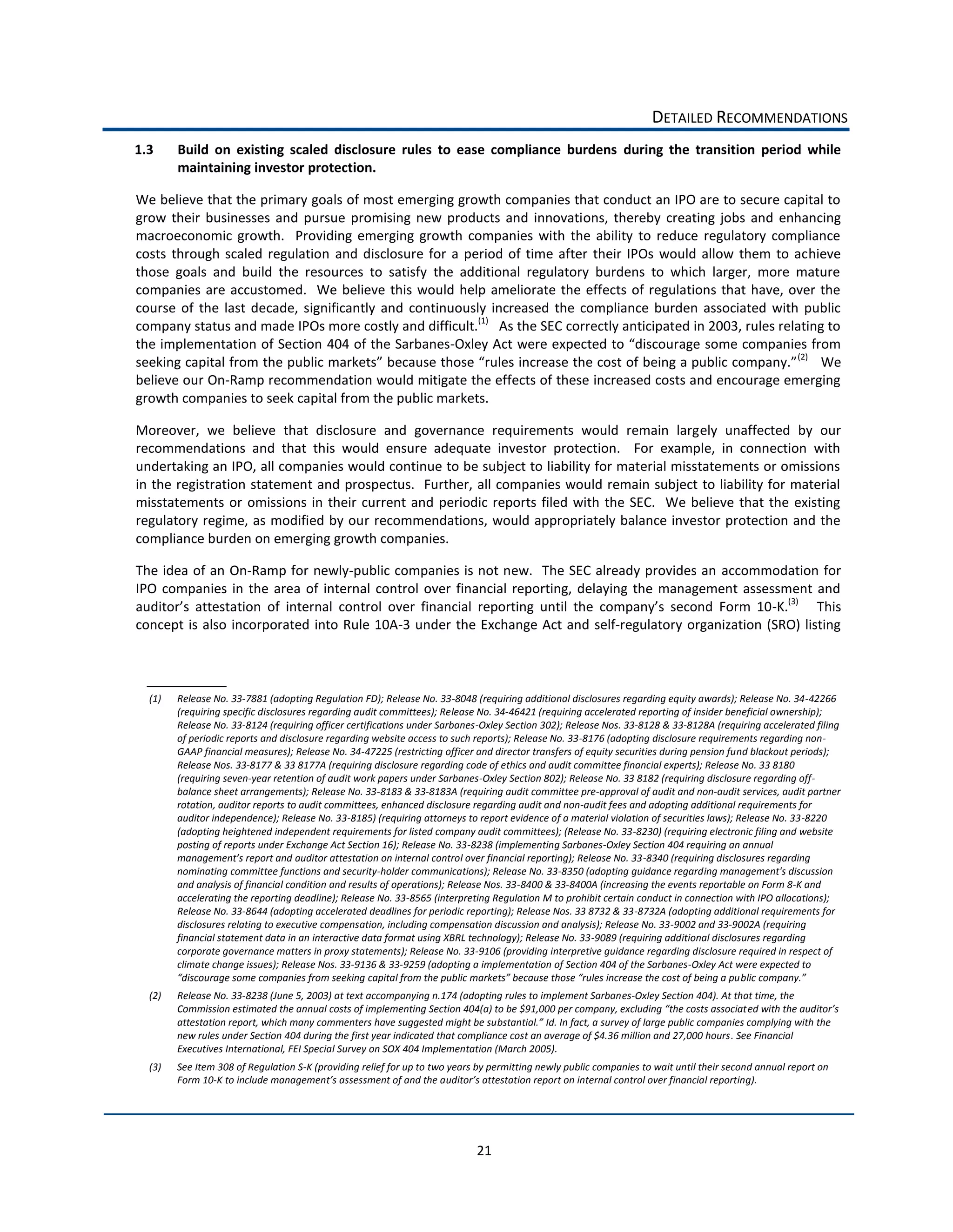DETAILED  RECOMMENDATIONS  
1.3      Build   on   existing   scaled   disclosure   rules   to   ease   compliance   burdens   during   the   transition   period   while  
         maintaining  investor  protection.  

We  believe  that  the  primary  goals  of  most  emerging  growth  companies  that  conduct  an  IPO  are  to  secure  capital  to  
grow   their   businesses   and   pursue   promising   new   products   and   innovations,   thereby   creating   jobs   and   enhancing  
macroeconomic   growth.      Providing   emerging   growth   companies   with   the   ability   to   reduce   regulatory   compliance  
costs   through   scaled   regulation   and   disclosure   for   a   period   of   time   after   their   IPOs   would   allow   them   to   achieve  
those   goals   and   build   the   resources   to   satisfy   the   additional   regulatory   burdens   to   which   larger,   more   mature  
companies   are   accustomed.      We   believe   this   would   help   ameliorate   the   effects   of   regulations   that   have,   over   the  
course   of   the   last   decade,   significantly   and   continuously   increased   the   compliance   burden   associated   with   public  
company  status  and  made  IPOs  more  costly  and  difficult.(1)      As  the  SEC  correctly  anticipated  in  2003,  rules  relating  to  
the  implementation  of  Section  404  of  the  Sarbanes-­‐
                                                                                                                                             (2)
                                                                                                                                                      We  
believe  our  On-­‐Ramp  recommendation  would  mitigate  the  effects  of  these  increased  costs  and  encourage  emerging  
growth  companies  to  seek  capital  from  the  public  markets.  

Moreover,   we   believe   that   disclosure   and   governance   requirements   would   remain   largely   unaffected   by   our  
recommendations   and   that   this   would   ensure   adequate   investor   protection.      For   example,   in   connection   with  
undertaking  an  IPO,  all  companies  would  continue  to  be  subject  to  liability  for  material  misstatements  or  omissions  
in  the  registration  statement  and  prospectus.    Further,  all  companies  would  remain  subject  to  liability  for  material  
misstatements   or   omissions   in   their   current   and   periodic   reports   filed   with   the   SEC.      We   believe   that   the   existing  
regulatory  regime,  as  modified  by  our  recommendations,  would  appropriately  balance  investor  protection  and  the  
compliance  burden  on  emerging  growth  companies.  

The  idea  of  an  On-­‐Ramp  for  newly-­‐public  companies  is  not  new.    The  SEC  already  provides  an   accommodation  for  
IPO   companies   in   the   area   of   internal   control   over   financial   reporting,   delaying   the   management   assessment   and  
                                                                                                                                     -­‐K.(3)         This  
concept   is   also   incorporated   into   Rule   10A-­‐3   under   the  Exchange   Act   and   self-­‐regulatory   organization   (SRO)   listing  



  (1)    Release  No.  33-­‐7881  (adopting  Regulation  FD);  Release  No.  33-­‐8048  (requiring  additional  disclosures  regarding  equity  awards);  Release  No.  34-­‐42266  
         (requiring  specific  disclosures  regarding  audit  committees);  Release  No.  34-­‐46421  (requiring  accelerated  reporting  of  insider  beneficial  ownership);  
         Release  No.  33-­‐8124  (requiring  officer  certifications  under  Sarbanes-­‐Oxley  Section  302);  Release  Nos.  33-­‐8128  &  33-­‐8128A  (requiring  accelerated  filing  
         of  periodic  reports  and  disclosure  regarding  website  access  to  such  reports);  Release  No.  33-­‐8176  (adopting  disclosure  requirements  regarding  non-­‐
         GAAP  financial  measures);  Release  No.  34-­‐47225  (restricting  officer  and  director  transfers  of  equity  securities  during  pension  fund  blackout  periods);  
         Release  Nos.  33-­‐8177  &  33  8177A  (requiring  disclosure  regarding  code  of  ethics  and  audit  committee  financial  experts);  Release  No.  33  8180  
         (requiring  seven-­‐year  retention  of  audit  work  papers  under  Sarbanes-­‐Oxley  Section  802);  Release  No.  33  8182  (requiring  disclosure  regarding  off-­‐
         balance  sheet  arrangements);  Release  No.  33-­‐8183  &  33-­‐8183A  (requiring  audit  committee  pre-­‐approval  of  audit  and  non-­‐audit  services,  audit  partner  
         rotation,  auditor  reports  to  audit  committees,  enhanced  disclosure  regarding  audit  and  non-­‐audit  fees  and  adopting  additional  requirements  for  
         auditor  independence);  Release  No.  33-­‐8185)  (requiring  attorneys  to  report  evidence  of  a  material  violation  of  securities  laws);  Release  No.  33-­‐8220  
         (adopting  heightened  independent  requirements  for  listed  company  audit  committees);  (Release  No.  33-­‐8230)  (requiring  electronic  filing  and  website  
         posting  of  reports  under  Exchange  Act  Section  16);  Release  No.  33-­‐8238  (implementing  Sarbanes-­‐Oxley  Section  404  requiring  an  annual  
         m                                                                                                                           -­‐8340  (requiring  disclosures  regarding  
         nominating  committee  functions  and  security-­‐holder  communications);  Release  No.  33-­‐8350  (adopting  guidance  regarding  management's  discussion  
         and  analysis  of  financial  condition  and  results  of  operations);  Release  Nos.  33-­‐8400  &  33-­‐8400A  (increasing  the  events  reportable  on  Form  8-­‐K  and  
         accelerating  the  reporting  deadline);  Release  No.  33-­‐8565  (interpreting  Regulation  M  to  prohibit  certain  conduct  in  connection  with  IPO  allocations);  
         Release  No.  33-­‐8644  (adopting  accelerated  deadlines  for  periodic  reporting);  Release  Nos.  33  8732  &  33-­‐8732A  (adopting  additional  requirements  for  
         disclosures  relating  to  executive  compensation,  including  compensation  discussion  and  analysis);  Release  No.  33-­‐9002  and  33-­‐9002A  (requiring  
         financial  statement  data  in  an  interactive  data  format  using  XBRL  technology);  Release  No.  33-­‐9089  (requiring  additional  disclosures  regarding  
         corporate  governance  matters  in  proxy  statements);  Release  No.  33-­‐9106  (providing  interpretive  guidance  regarding  disclosure  required  in  respect  of  
         climate  change  issues);  Release  Nos.  33-­‐9136  &  33-­‐9259  (adopting  a  implementation  of  Section  404  of  the  Sarbanes-­‐Oxley  Act  were  expected  to  
                                                                                                                                                                                    
  (2)    Release  No.  33-­‐8238  (June  5,  2003)  at  text  accompanying  n.174  (adopting  rules  to  implement  Sarbanes-­‐Oxley  Section  404).  At  that  time,  the  

         attestation  report,  which  many  commenters  have  suggested  might  be  su
         new  rules  under  Section  404  during  the  first  year  indicated  that  compliance  cost  an  average  of  $4.36  million  and  27,000  hours.  See  Financial  
         Executives  International,  FEI  Special  Survey  on  SOX  404  Implementation  (March  2005).  
  (3)    See  Item  308  of  Regulation  S-­‐K  (providing  relief  for  up  to  two  years  by  permitting  newly  public  companies  to  wait  until  their  second  annual  report  on  
         Form  10-­‐                                                                                                                                                      




                                                                                          21  
 