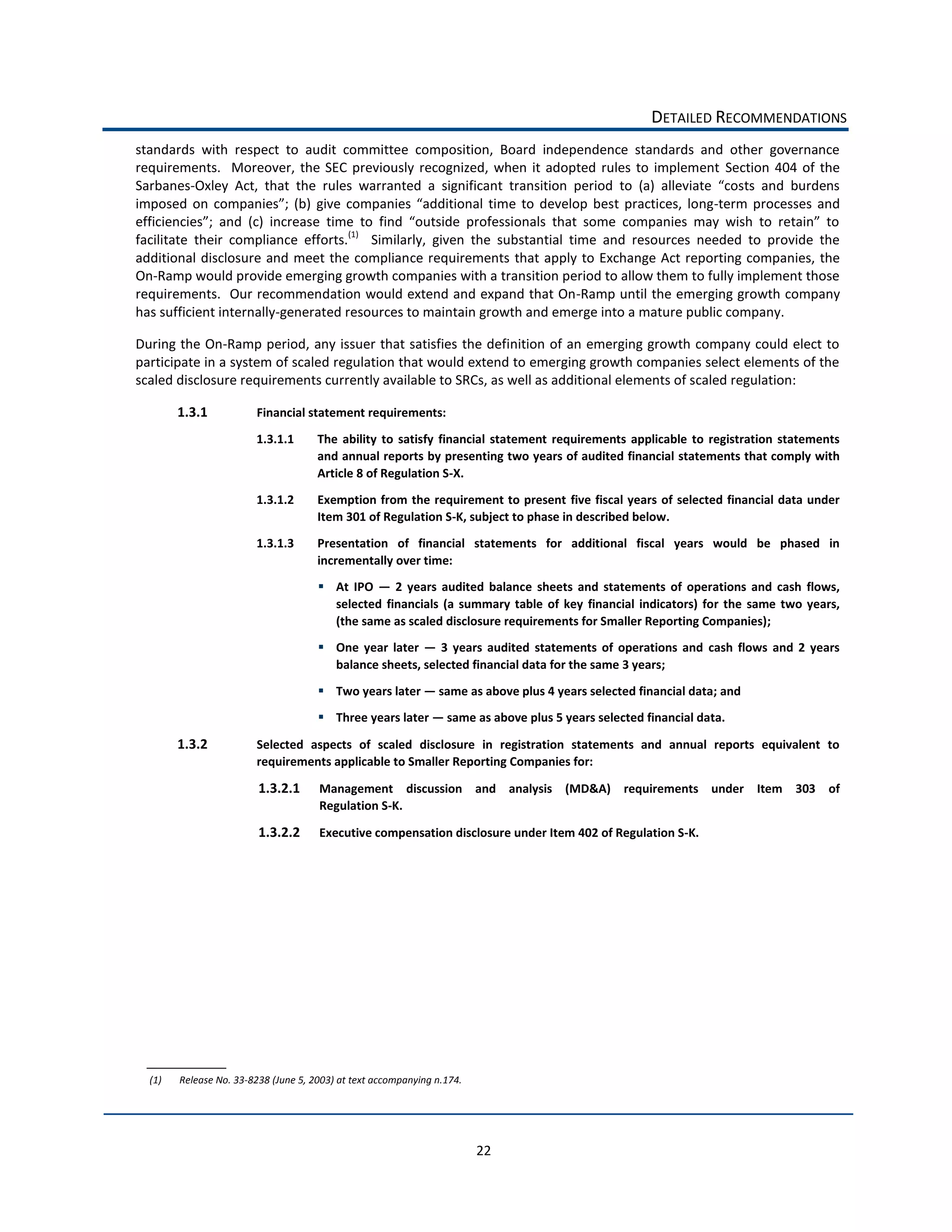 DETAILED  RECOMMENDATIONS  
standards   with   respect   to   audit   committee   composition,   Board   independence   standards   and   other   governance  
requirements.      Moreover,   the   SEC   previously   recognized,   when   it   adopted   rules   to   implement   Section   404   of   the  
Sarbanes-­‐
                                                                                                                 -­‐term   processes   and  

facilitate   their   compliance   efforts.(1)      Similarly,   given   the   substantial   time   and   resources   needed   to   provide   the  
additional   disclosure   and   meet   the   compliance   requirements   that   apply   to   Exchange   Act   reporting  companies,   the  
On-­‐Ramp  would  provide  emerging  growth  companies  with  a  transition  period  to  allow  them  to  fully  implement  those  
requirements.    Our  recommendation  would  extend  and  expand  that  On-­‐Ramp  until  the  emerging  growth  company  
has  sufficient  internally-­‐generated  resources  to  maintain  growth  and  emerge  into  a  mature  public  company.      

During  the  On-­‐Ramp  period,  any  issuer  that  satisfies  the  definition  of  an  emerging  growth  company  could  elect   to  
participate  in  a  system  of  scaled  regulation  that  would  extend  to  emerging  growth  companies  select  elements  of  the  
scaled  disclosure  requirements  currently  available  to  SRCs,  as  well  as  additional  elements  of  scaled  regulation:  

        1.3.1                Financial  statement  requirements:  

                             1.3.1.1         The   ability   to   satisfy   financial   statement   requirements   applicable   to   registration   statements  
                                             and  annual  reports  by  presenting  two  years  of  audited  financial  statements  that  comply  with  
                                             Article  8  of  Regulation  S-­‐X.  

                             1.3.1.2         Exemption  from  the  requirement  to  present  five  fiscal  years   of   selected  financial  data  under  
                                             Item  301  of  Regulation  S-­‐K,  subject  to  phase  in  described  below.  

                             1.3.1.3         Presentation   of   financial   statements   for   additional   fiscal   years   would   be   phased   in  
                                             incrementally  over  time:  
                                                  At   IPO      2   years   audited   balance   sheets   and   statements   of   operations   and   cash   flows,  
                                                  selected   financials   (a   summary   table   of   key   financial   indicators)   for   the   same   two   years,  
                                                  (the  same  as  scaled  disclosure  requirements  for  Smaller  Reporting  Companies);  
                                                  One   year   later      3   years   audited   statements   of   operations   and   cash   flows   and   2   years  
                                                  balance  sheets,  selected  financial  data  for  the  same  3  years;  
                                                  Two  years  later     same  as  above  plus  4  years  selected  financial  data;  and  
                                                  Three  years  later     same  as  above  plus  5  years  selected  financial  data.  

        1.3.2                Selected   aspects   of   scaled   disclosure   in   registration   statements   and   annual   reports   equivalent   to  
                             requirements  applicable  to  Smaller  Reporting  Companies  for:  

                             1.3.2.1          Management   discussion   and   analysis   (MD&A)   requirements   under   Item   303   of    
                                              Regulation  S-­‐K.  

                             1.3.2.2          Executive  compensation  disclosure  under  Item  402  of  Regulation  S-­‐K.    




  (1)     Release  No.  33-­‐8238  (June  5,  2003)  at  text  accompanying  n.174.  




                                                                                        22  
 