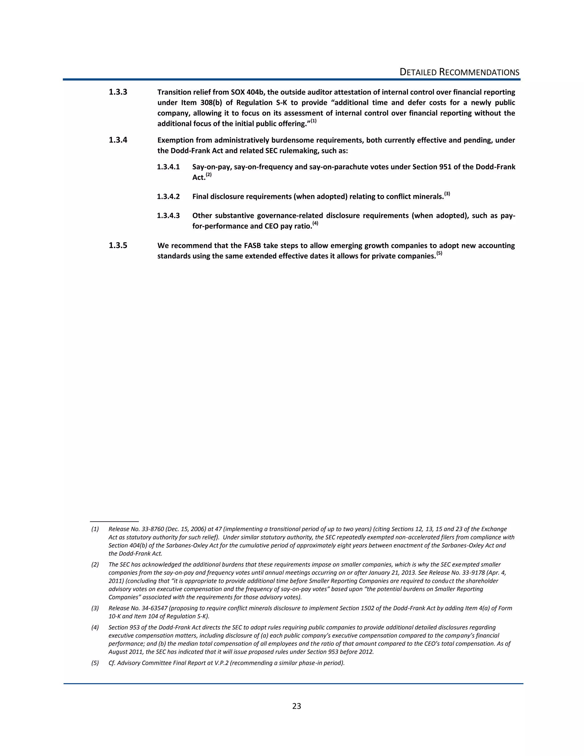 DETAILED  RECOMMENDATIONS  
      1.3.3                Transition  relief  from  SOX  404b,  the  outside  auditor  attestation  of  internal  control  over  financial  reporting  
                           under   Item   308(b)   of   Regulation   S-­‐
                           company,  allowing  it  to  focus  on   its  assessment  of  internal  control  over  financial  reporting  without   the  
                                                                                (1)
                                                                                       

      1.3.4                Exemption  from  administratively  burdensome  requirements,  both  currently  effective  and  pending,  under  
                           the  Dodd-­‐Frank  Act  and  related  SEC  rulemaking,  such  as:  
                           1.3.4.1        Say-­‐on-­‐pay,  say-­‐on-­‐frequency  and  say-­‐on-­‐parachute  votes  under  Section  951  of  the  Dodd-­‐Frank  
                                          Act.(2)    

                           1.3.4.2        Final  disclosure  requirements  (when  adopted)  relating  to  conflict  minerals.(3)    

                           1.3.4.3        Other   substantive   governance-­‐related   disclosure   requirements   (when   adopted),   such   as   pay-­‐
                                          for-­‐performance  and  CEO  pay  ratio.(4)    

      1.3.5                We  recommend  that  the  FASB  take  steps  to  allow  emerging  growth  companies  to  adopt  new  accounting  
                           standards  using  the  same  extended  effective  dates  it  allows  for  private  companies. (5)      




(1)   Release  No.  33-­‐8760  (Dec.  15,  2006)  at  47  (implementing  a  transitional  period  of  up  to  two  years)  (citing  Sections  12,  13,  15  and  23  of  the  Exchange  
      Act  as  statutory  authority  for  such  relief).    Under  similar  statutory  authority,  the  SEC  repeatedly  exempted  non-­‐accelerated  filers  from  compliance  with  
      Section  404(b)  of  the  Sarbanes-­‐Oxley  Act  for  the  cumulative  period  of  approximately  eight  years  between  enactment  of  the  Sarbanes-­‐Oxley  Act  and  
      the  Dodd-­‐Frank  Act.  
(2)   The  SEC  has  acknowledged  the  additional  burdens  that  these  requirements  impose  on  smaller  companies,  which  is  why  the  SEC  exempted  smaller  
      companies  from  the  say-­‐on-­‐pay  and  frequency  votes  until  annual  meetings  occurring  on  or  after  January  21,  2013.  See  Release  No.  33-­‐9178  (Apr.  4,  
                                                                                                                                                       ct  the  shareholder  
      advisory  votes  on  executive  compensation  and  the  frequency  of  say-­‐on-­‐
                                                                                           
(3)   Release  No.  34-­‐63547  (proposing  to  require  conflict  minerals  disclosure  to  implement  Section  1502  of  the  Dodd-­‐Frank  Act  by  adding  Item  4(a)  of  Form  
      10-­‐K  and  Item  104  of  Regulation  S-­‐K).  
(4)   Section  953  of  the  Dodd-­‐Frank  Act  directs  the  SEC  to  adopt  rules  requiring  public  companies  to  provide  additional  detailed  disclosures  regarding  

      performance;  and  (b)  the  median  total  compensation  of  all  employees  and  t
      August  2011,  the  SEC  has  indicated  that  it  will  issue  proposed  rules  under  Section  953  before  2012.  
(5)   Cf.  Advisory  Committee  Final  Report  at  V.P.2  (recommending  a  similar  phase-­‐in  period).  




                                                                                      23  
 