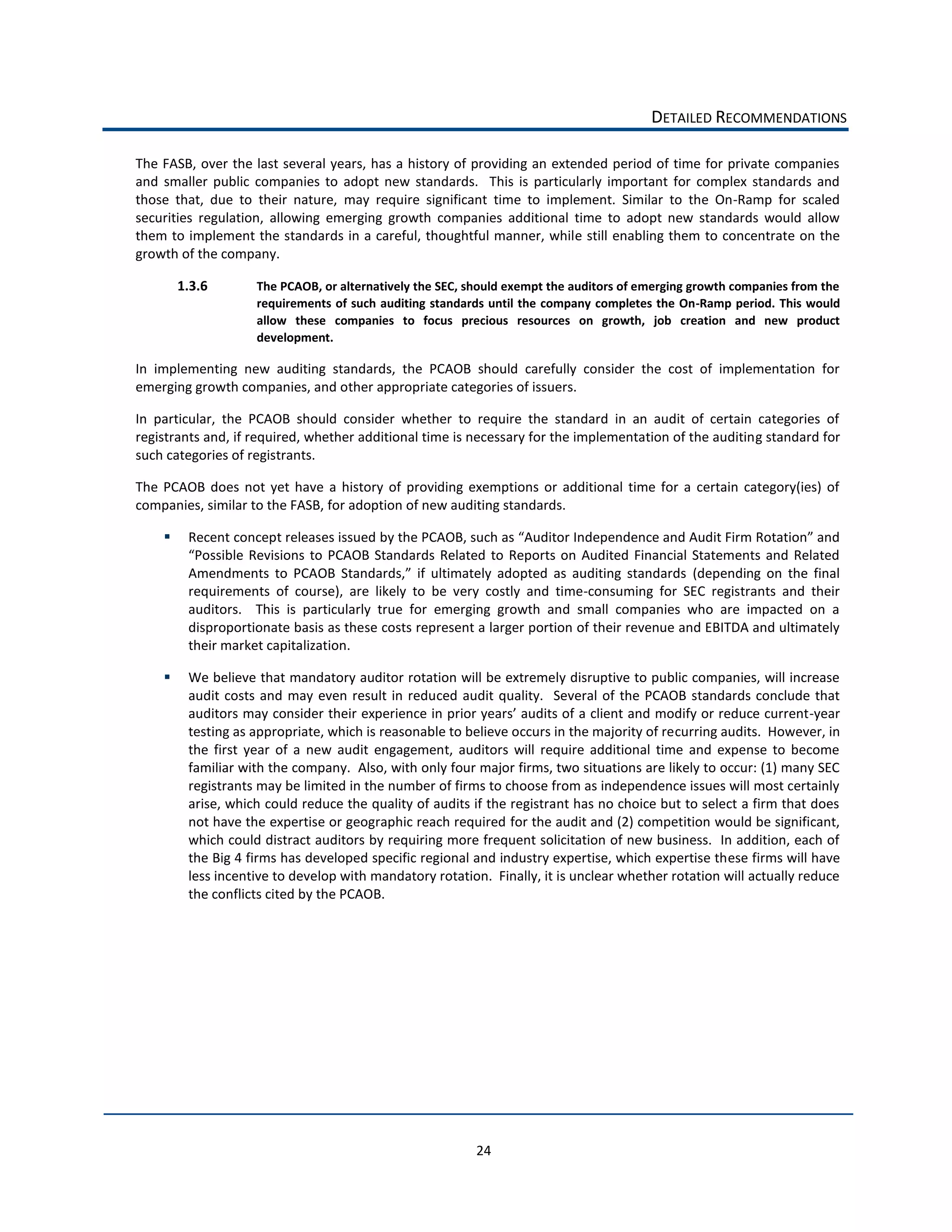 DETAILED  RECOMMENDATIONS  

The  FASB,  over  the  last  several  years,  has  a  history  of  providing  an  extended  period  of  time  for  private  companies  
and   smaller   public   companies   to   adopt   new   standards.      This   is   particularly   important   for   complex   standards   and  
those   that,   due   to   their   nature,   may   require   significant   time   to   implement.   Similar   to   the   On-­‐Ramp   for   scaled  
securities   regulation,   allowing   emerging   growth   companies   additional   time   to   adopt   new   standards   would   allow  
them  to  implement  the  standards  in  a  careful,  thoughtful  manner,  while  still  enabling  them  to  concentrate  on  the  
growth  of  the  company.  

        1.3.6            The  PCAOB,  or  alternatively  the  SEC,  should  exempt  the  auditors  of  emerging  growth  companies  from  the  
                         requirements  of  such  auditing  standards  until  the  company  completes  the  On-­‐Ramp  period.  This  would  
                         allow   these   companies   to   focus   precious   resources   on   growth,   job   creation   and   new   product  
                         development.      

In   implementing   new   auditing   standards,   the   PCAOB   should   carefully   consider   the   cost   of   implementation   for  
emerging  growth  companies,  and  other  appropriate  categories  of  issuers.      

In   particular,   the   PCAOB   should   consider   whether   to   require   the   standard   in   an   audit   of   certain   categories   of  
registrants  and,  if  required,  whether  additional  time  is  necessary  for  the  implementation  of  the  auditing  standard  for  
such  categories  of  registrants.  

The   PCAOB   does   not   yet   have   a   history   of   providing   exemptions   or   additional   time   for   a   certain   category(ies)   of  
companies,  similar  to  the  FASB,  for  adoption  of  new  auditing  standards.  

           Recent  concept  releases  i

                                                                                                                      (depending   on   the   final  
           requirements   of   course),   are   likely   to   be   very   costly   and   time-­‐consuming   for   SEC   registrants   and   their  
           auditors.      This   is   particularly   true   for   emerging   growth   and   small   companies   who   are   impacted   on   a  
           disproportionate  basis  as  these  costs  represent  a  larger  portion  of  their  revenue  and  EBITDA  and  ultimately  
           their  market  capitalization.      

           We  believe  that  mandatory  auditor  rotation  will  be  extremely  disruptive  to  public  companies,  will  increase  
           audit   costs   and   may   even   result   in   reduced   audit   quality.      Several   of   the   PCAOB   standards   conclude   that  
                                                                                                                                             -­‐year  
           testing  as  appropriate,  which  is  reasonable  to  believe  occurs  in  the  majority  of  recurring  audits.    However,  in  
           the   first   year   of   a   new   audit   engagement,   auditors   will   require   additional   time   and   expense   to   become  
           familiar  with  the  company.    Also,  with  only  four  major  firms,  two  situations  are  likely  to  occur:  (1)  many  SEC  
           registrants  may  be  limited  in  the  number  of  firms  to  choose  from  as  independence  issues  will  most  certainly  
           arise,  which  could  reduce  the  quality  of  audits  if  the  registrant  has  no  choice  but  to  select  a  firm  that  does  
           not  have  the  expertise  or  geographic  reach  required  for  the  audit  and  (2)  competition  would  be  significant,  
           which  could  distract  auditors  by  requiring  more  frequent  solicitation  of  new  business.    In  addition,  each  of  
           the  Big  4  firms  has  developed  specific  regional  and  industry  expertise,  which  expertise  these  firms  will  have  
           less  incentive  to  develop  with  mandatory  rotation.    Finally,  it  is  unclear  whether  rotation  will  actually  reduce  
           the  conflicts  cited  by  the  PCAOB.  




                                                                        24  
 