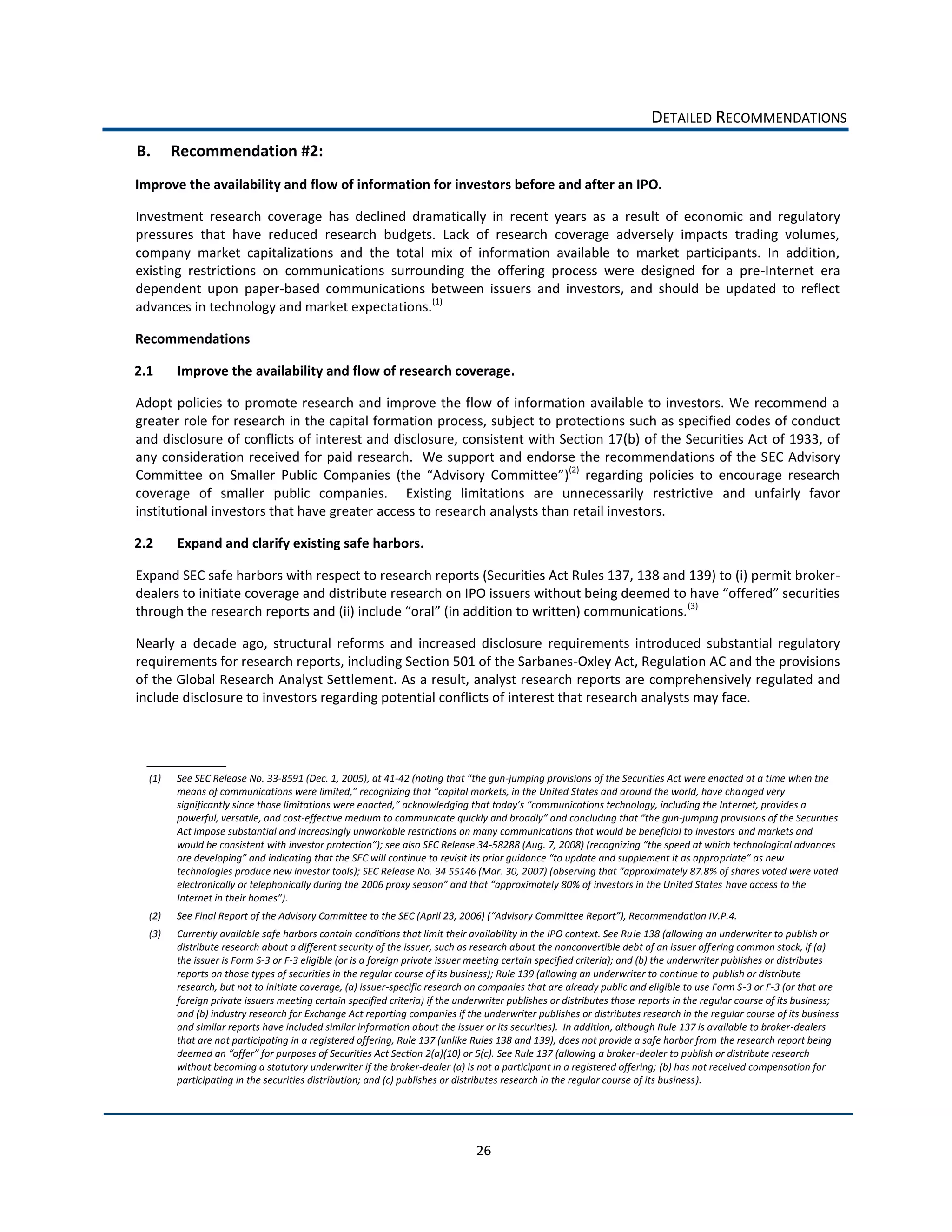 DETAILED  RECOMMENDATIONS  
B.      Recommendation  #2:  
Improve  the  availability  and  flow  of  information  for  investors  before  and  after  an  IPO.  

Investment   research   coverage   has   declined   dramatically   in   recent   years   as   a   result   of   economic   and   regulatory  
pressures   that   have   reduced   research   budgets.   Lack   of   research   coverage   adversely   impacts   trading   volumes,  
company   market   capitalizations   and   the   total   mix   of   information   available   to   market   participants.   In   addition,  
existing   restrictions   on   communications   surrounding   the   offering   process   were   designed   for   a   pre-­‐Internet   era  
dependent   upon   paper-­‐based   communications   between   issuers   and   investors,   and   should   be   updated   to   reflect  
advances  in  technology  and  market  expectations.(1)    

Recommendations  

2.1     Improve  the  availability  and  flow  of  research  coverage.  

Adopt   policies   to   promote   research   and   improve   the   flow   of   information   available   to   investors.   We   recommend   a  
greater  role  for  research  in  the  capital  formation  process,  subject  to  protections  such  as  specified  codes  of  conduct  
and  disclosure  of  conflicts  of  interest  and  disclosure,  consistent  with  Section  17(b)  of  the  Securities  Act  of  1933,  of  
any  consideration  received  for  paid  research.    We  support  and  endorse  the  recommendations  of  the  SEC  Advisory  
Committee   on   Smaller   Public   Comp                                               )(2)   regarding   policies   to   encourage   research  
coverage   of   smaller   public   companies.      Existing   limitations   are   unnecessarily   restrictive   and   unfairly   favor  
institutional  investors  that  have  greater  access  to  research  analysts  than  retail  investors.      

2.2     Expand  and  clarify  existing  safe  harbors.  

Expand  SEC  safe  harbors  with  respect  to  research  reports  (Securities  Act  Rules  137,  138  and  139)  to  (i)  permit  broker-­‐
dealers  to  initiate  coverage  and  distribute  
                                                                                                          (3)
                                                                                                                     

Nearly   a   decade   ago,   structural   reforms   and   increased   disclosure   requirements   introduced   substantial   regulatory  
requirements  for  research  reports,  including  Section  501  of  the  Sarbanes-­‐Oxley  Act,  Regulation  AC  and  the  provisions  
of  the  Global  Research  Analyst  Settlement.  As  a  result,  analyst  research  reports  are  comprehensively  regulated  and  
include  disclosure  to  investors  regarding  potential  conflicts  of  interest  that  research  analysts  may  face.      




  (1)   See  SEC  Release  No.  33-­‐8591  (Dec.  1,  2005),  at  41-­‐                   -­‐jumping  provisions  of  the  Securities  Act  were  enacted  at  a  time  when  the  
                                                                                                                                                         nged  very  
                                                                                                                                                       ernet,  provides  a  
        powerful,  versatile,  and  cost-­‐                                                                                        e  gun-­‐jumping  provisions  of  the  Securities  
        Act  impose  substantial  and  increasingly  unworkable  restrictions  on  many  communications  that  would  be  beneficial  to  investors  and  markets  and  
                                                                                     -­‐

        technologies  produce  new  investor  tools
                                                                                                                                                                  have  access  to  the  
        Inte                             
  (2)                                                                                                                                                                  
  (3)   Currently  available  safe  harbors  contain  conditions  that  limit  their  availability  in  the  IPO  context.  See  Rule  138  (allowing  an  underwriter  to  publish  or  
        distribute  research  about  a  different  security  of  the  issuer,  such  as  research  about  the  nonconvertible  debt  of  an  issuer  offering  common  stock,  if  (a)  
        the  issuer  is  Form  S-­‐3  or  F-­‐3  eligible  (or  is  a  foreign  private  issuer  meeting  certain  specified  criteria);  and  (b)  the  underwriter  publishes  or  distributes  
        reports  on  those  types  of  securities  in  the  regular  course  of  its  business);  Rule  139  (allowing  an  underwriter  to  continue  to  publish  or  distribute  
        research,  but  not  to  initiate  coverage,  (a)  issuer-­‐specific  research  on  companies  that  are  already  public  and  eligible  to  use  Form  S-­‐3  or  F-­‐3  (or  that  are  
        foreign  private  issuers  meeting  certain  specified  criteria)  if  the  underwriter  publishes  or  distributes  those  reports  in  the  regular  course  of  its  business;  
        and  (b)  industry  research  for  Exchange  Act  reporting  companies  if  the  underwriter  publishes  or  distributes  research  in  the  regular  course  of  its  business  
        and  similar  reports  have  included  similar  information  about  the  issuer  or  its  securities).    In  addition,  although  Rule  137  is  available  to  broker-­‐dealers  
        that  are  not  participating  in  a  registered  offering,  Rule  137  (unlike  Rules  138  and  139),  does  not  provide  a  safe  harbor  from  the  research  report  being  
        deeme                                                                                                                                  -­‐dealer  to  publish  or  distribute  research  
        without  becoming  a  statutory  underwriter  if  the  broker-­‐dealer  (a)  is  not  a  participant  in  a  registered  offering;  (b)  has  not  received  compensation  for  
        participating  in  the  securities  distribution;  and  (c)  publishes  or  distributes  research  in  the  regular  course  of  its  business).  




                                                                                            26  
 