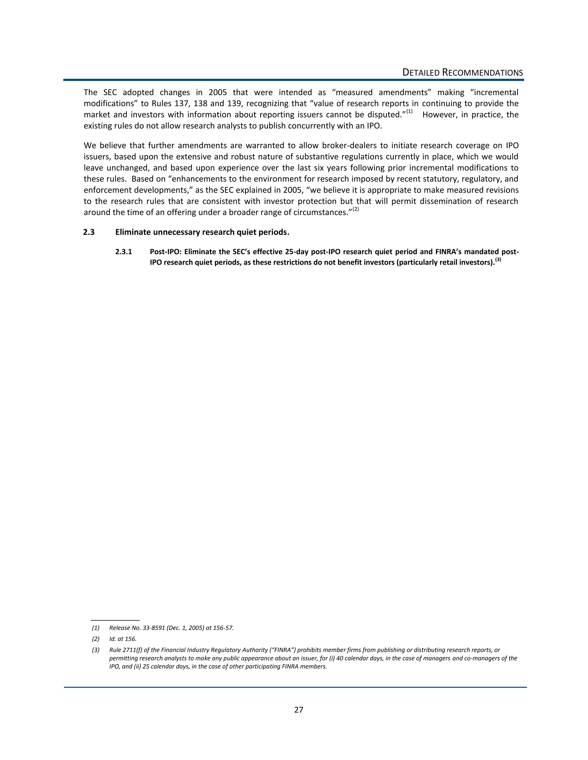 DETAILED  RECOMMENDATIONS  
The   SEC   adopted   changes   in   2005   that   were  
                                                                                                                                                  continuing  to  provide  the  
                                                                                                                                       (1)
                                                                                                                                                   However,   in   practice,   the  
existing  rules  do  not  allow  research  analysts  to  publish  concurrently  with  an  IPO.  

We   believe   that   further   amendments   are   warranted   to   allow   broker-­‐dealers   to   initiate   research   coverage   on   IPO  
issuers,  based  upon  the  extensive  and  robust  nature  of  substantive  regulations  currently  in  place,  which  we  would  
leave   unchanged,   and   based   upon   experience   over   the   last   six   years   following   prior   incremental   modifications   to  

                                                                                                                            measured  revisions  
to   the   research   rules   that   are   consistent   with   investor   protection   but   that   will   permit   dissemination   of   research  
                                                                                          (2)
                                                                                                  

2.3        Eliminate  unnecessary  research  quiet  periods.  

           2.3.1          Post-­‐                                           -­‐day  post-­‐IPO  research                                                       -­‐
                          IPO  research  quiet  periods,  as  these  restrictions  do  not  benefit  investors  (particularly  retail  investors). (3)        
                                              




  (1)   Release  No.  33-­‐8591  (Dec.  1,  2005)  at  156-­‐57.  
  (2)   Id.  at  156.  
  (3)   Rule  2711(f)  of  the  Financial  Industry  Regulatory  
        permitting  research  analysts  to  make  any  public  appearance  about  an  issuer,  for  (i)  40  calendar  days,  in  the  case  of  managers  and  co-­‐managers  of  the  
        IPO,  and  (ii)  25  calendar  days,  in  the  case  of  other  participating  FINRA  members.    




                                                                                       27  
 
