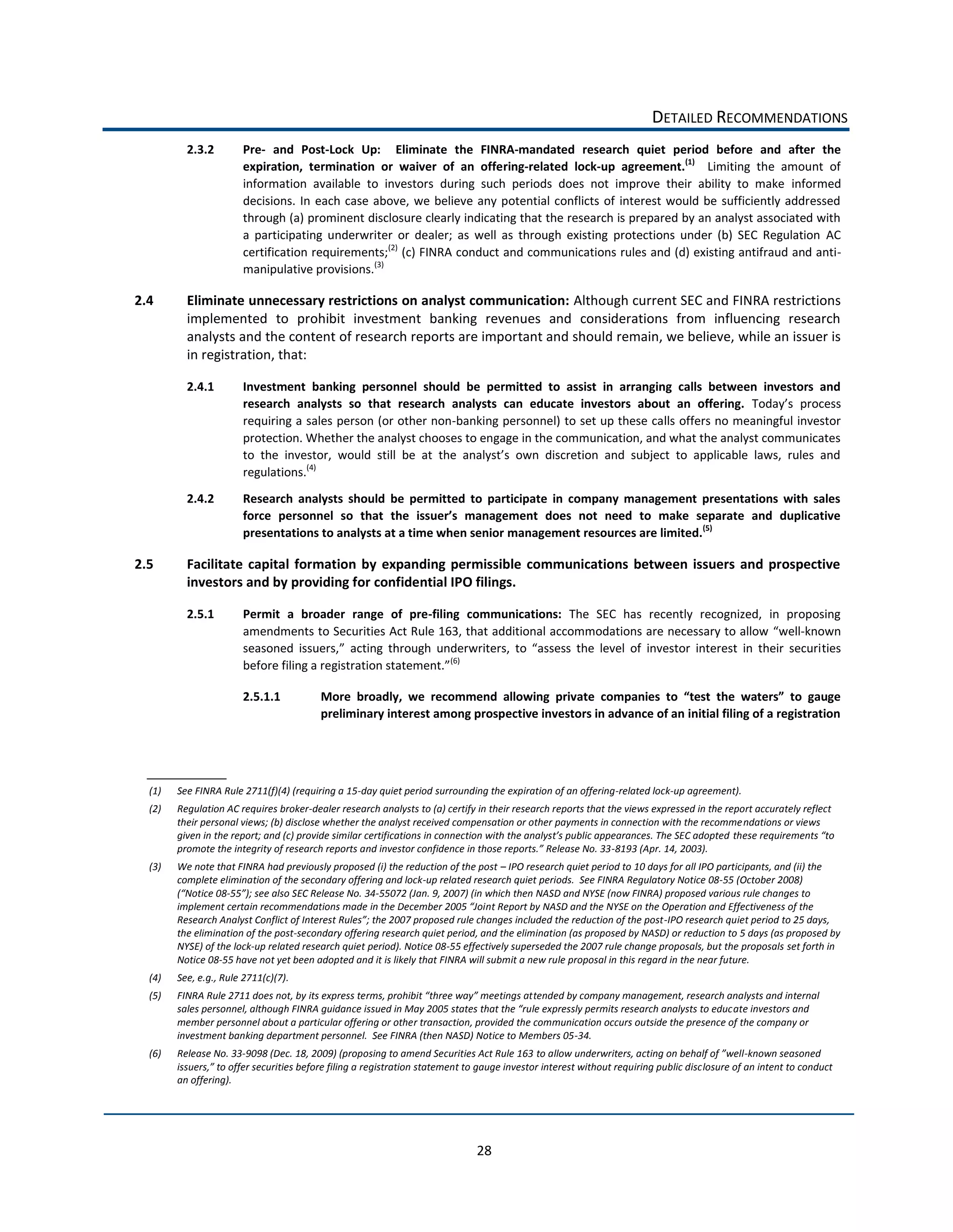 DETAILED  RECOMMENDATIONS  
          2.3.2            Pre-­‐   and   Post-­‐Lock   Up:      Eliminate   the   FINRA-­‐mandated   research   quiet   period   before   and   after   the  
                           expiration,   termination   or   waiver   of   an   offering-­‐related   lock-­‐up   agreement.(1)      Limiting   the   amount   of  
                           information   available   to   investors   during   such   periods   does   not   improve   their   ability   to   make   informed  
                           decisions.   In   each   case   above,   we   believe   any   potential   conflicts   of   interest   would   be   sufficiently   addressed  
                           through  (a)  prominent  disclosure  clearly  indicating  that  the  research  is  prepared  by  an  analyst  associated  with  
                           a   participating   underwriter   or   dealer;   as   well   as   through   existing   protections   under   (b)   SEC   Regulation   AC  
                           certification  requirements;(2)  (c)  FINRA  conduct  and  communications  rules  and  (d)  existing  antifraud  and  anti-­‐
                           manipulative  provisions.(3)    

2.4       Eliminate  unnecessary  restrictions  on  analyst  communication:  Although  current  SEC  and  FINRA  restrictions  
          implemented   to   prohibit   investment   banking   revenues   and   considerations   from   influencing   research  
          analysts  and  the  content  of  research  reports  are  important  and  should  remain,  we  believe,  while  an  issuer  is  
          in  registration,  that:    

          2.4.1            Investment   banking   personnel   should   be   permitted   to   assist   in   arranging   calls   between   investors   and  
                           research   analysts   so   that   research   analysts   can   educate   investors   about   an   offering.  
                           requiring  a  sales  person  (or  other  non-­‐banking  personnel)  to  set  up  these  calls  offers  no  meaningful  investor  
                           protection.  Whether  the  analyst  chooses  to  engage  in  the  communication,  and  what  the  analyst  communicates  

                           regulations.(4)                  

          2.4.2            Research   analysts   should   be   permitted   to   participate   in   company   management   presentations   with   sales  

                           presentations  to  analysts  at  a  time  when  senior  management  resources  are  limited.(5)    

2.5       Facilitate   capital   formation   by   expanding   permissible   communications   between   issuers   and   prospective  
          investors  and  by  providing  for  confidential  IPO  filings.  

          2.5.1            Permit   a   broader   range   of   pre-­‐filing   communications:   The   SEC   has   recently   recognized,   in   proposing  
                           amendments  to  Securities  Act  Rule  163,  that  additional  accommodations  are  necessary  to  allow   well-­‐known  
                           seasoned   issuers,                                                                                                       ties  
                                                                          (6)
                                                                                    

                           2.5.1.1
                                                    preliminary  interest  among  prospective  investors  in  advance  of  an  initial  filing  of  a  registration  




  (1)   See  FINRA  Rule  2711(f)(4)  (requiring  a  15-­‐day  quiet  period  surrounding  the  expiration  of  an  offering-­‐related  lock-­‐up  agreement).  
  (2)   Regulation  AC  requires  broker-­‐dealer  research  analysts  to  (a)  certify  in  their  research  reports  that  the  views  expressed  in  the  report  accurately  reflect  
        their  personal  views;  (b)  disclose  whether  the  analyst  received  compensation  or  other  payments  in  connection  with  the  recomme ndations  or  views  
        giv                                                                                                                                                     
                                                                                                                              -­‐8193  (Apr.  14,  2003).  
  (3)   We  note  that  FINRA  had  previously  proposed  (i)  the  reduction  of  the  post     IPO  research  quiet  period  to  10  days  for  all  IPO  participants,  and  (ii)  the  
        complete  elimination  of  the  secondary  offering  and  lock-­‐up  related  research  quiet  periods.    See  FINRA  Regulatory  Notice  08-­‐55  (October  2008)  
                      -­‐                                     -­‐55072  (Jan.  9,  2007)  (in  which  then  NASD  and  NYSE  (now  FINRA)  proposed  various  rule  changes  to  
                                                                                               nt  Report  by  NASD  and  the  NYSE  on  the  Operation  and  Effectiveness  of  the  
                                                                                                                                               -­‐IPO  research  quiet  period  to  25  days,  
        the  elimination  of  the  post-­‐secondary  offering  research  quiet  period,  and  the  elimination  (as  proposed  by  NASD)  or  reduction  to  5  days  (as  proposed  by  
        NYSE)  of  the  lock-­‐up  related  research  quiet  period).  Notice  08-­‐55  effectively  superseded  the  2007  rule  change  proposals,  but  the  proposals  set  forth  in  
        Notice  08-­‐55  have  not  yet  been  adopted  and  it  is  likely  that  FINRA  will  submit  a  new  rule  proposal  in  this  regard  in  the  near  future.  
  (4)   See,  e.g.,  Rule  2711(c)(7).  
  (5)                                                                                              tended  by  company  management,  research  analysts  and  internal  
                                                                                                                                                   ate  investors  and  
        member  personnel  about  a  particular  offering  or  other  transaction,  provided  the  communication  occurs  outside  the  presence  of  the  company  or  
        investment  banking  department  personnel.    See  FINRA  (then  NASD)  Notice  to  Members  05-­‐34.  
  (6)   Release  No.  33-­‐9098  (Dec.  18,  2009)  (proposing  to  amend  Securities  Act  Rule  163                                                               -­‐known  seasoned  
                                                                                                                                                        losure  of  an  intent  to  conduct  
        an  offering).  




                                                                                          28  
 