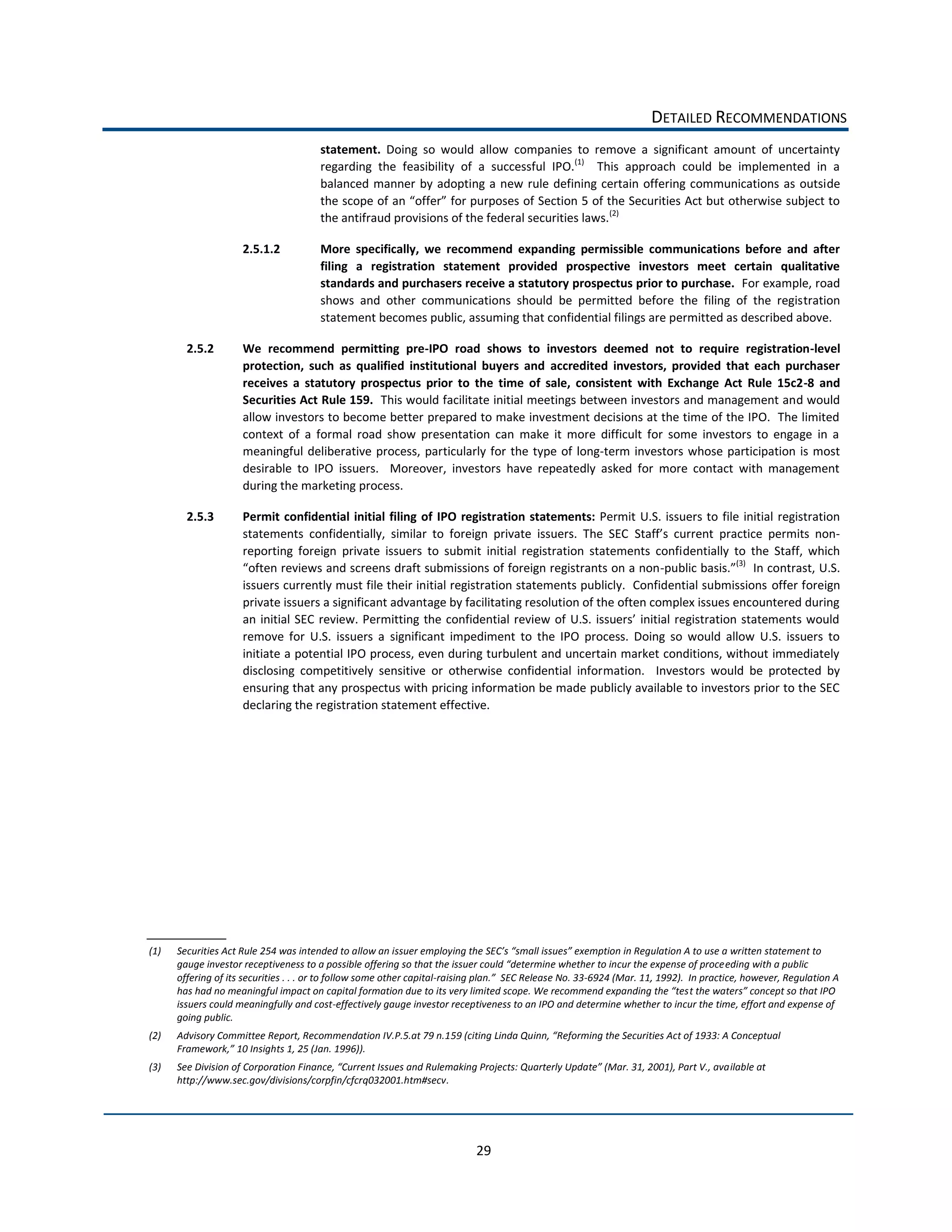 DETAILED  RECOMMENDATIONS  
                                                 statement.   Doing   so   would   allow   companies   to   remove   a   significant   amount   of   uncertainty  
                                                 regarding   the   feasibility   of   a   successful   IPO.(1)      This   approach   could   be   implemented   in   a  
                                                 balanced   manner   by   adopting   a   new   rule   defining   certain   offering   communications   as   outside  
                                                 the  scope  of  an  
                                                 the  antifraud  provisions  of  the  federal  securities  laws.(2)        

                         2.5.1.2                 More   specifically,   we   recommend   expanding   permissible   communications   before   and   after  
                                                 filing   a   registration   statement   provided   prospective   investors   meet   certain   qualitative  
                                                 standards  and  purchasers  receive  a  statutory  prospectus  prior  to  purchase.    For  example,  road  
                                                 shows   and   other   communications   should   be   permitted   before   the   filing   of   the   registration  
                                                 statement  becomes  public,  assuming  that  confidential  filings  are  permitted  as  described  above.      

        2.5.2            We   recommend   permitting   pre-­‐IPO   road   shows   to   investors   deemed   not   to   require   registration-­‐level  
                         protection,   such   as   qualified   institutional   buyers   and   accredited   investors,   provided   that   each   purchaser  
                         receives   a   statutory   prospectus   prior   to   the   time   of   sale,   consistent   with   Exchange   Act   Rule   15c2-­‐8   and  
                         Securities  Act  Rule  159.    This  would  facilitate  initial  meetings  between  investors  and  management  and  would  
                         allow  investors  to  become  better  prepared  to  make  investment  decisions  at  the  time  of  the  IPO.    The  limited  
                         context   of   a   formal   road   show   presentation   can   make   it   more   difficult   for   some   investors   to   engage   in   a  
                         meaningful   deliberative   process,   particularly   for   the   type   of   long-­‐term   investors   whose   participation   is   most  
                         desirable   to   IPO   issuers.      Moreover,   investors   have   repeatedly   asked   for   more   contact   with   management  
                         during  the  marketing  process.    

        2.5.3            Permit  confidential   initial   filing   of   IPO   registration   statements:   Permit   U.S.   issuers  to   file   initial   registration  
                         statements   confidentially,   similar   to   foreign   private   issuers.   The   SEC                                                        -­‐
                         reporting   foreign   private   issuers   to   submit   initial   registration   statements   confidentially   to   the   Staff,   which  
                                                                                                                                             (3)
                                                                                                                        -­‐                          In  contrast,  U.S.  
                         issuers  currently  must  file  their  initial  registration  statements  publicly.    Confidential  submissions  offer  foreign  
                         private  issuers  a  significant  advantage  by  facilitating  resolution  of  the  often  complex  issues  encountered  during  

                         remove   for   U.S.   issuers   a   significant   impediment   to   the   IPO   process.   Doing   so   would   allow   U.S.   issuers   to  
                         initiate  a  potential  IPO  process,  even  during  turbulent  and  uncertain  market  conditions,  without  immediately  
                         disclosing   competitively   sensitive   or   otherwise   confidential   information.      Investors   would   be   protected   by  
                         ensuring  that  any  prospectus  with  pricing  information  be  made  publicly  available  to  investors  prior  to  the  SEC  
                         declaring  the  registration  statement  effective.      

                                                                                                        




(1)   Securities  Act  Rule  254  was  intended  to  allow  an  i
                                                                                                                                                          eding  with  a  public  
      offering  of  its  securities  .  .  .  or  to  follow  some  other  capital-­‐                            -­‐6924  (Mar.  11,  1992).    In  practice,  however,  Regulation  A  

      issuers  could  meaningfully  and  cost-­‐effectively  gauge  investor  receptiveness  to  an  IPO  and  determine  whether  to  incur  the  time,  effort  and  expense  of  
      going  public.  
(2)   Advisory  Committee  Report,  Recommendation  IV.P.5.at  79  n.1
                                                 
(3)                                                                                                                                                      ilable  at  
      http://www.sec.gov/divisions/corpfin/cfcrq032001.htm#secv.  




                                                                                        29  
 