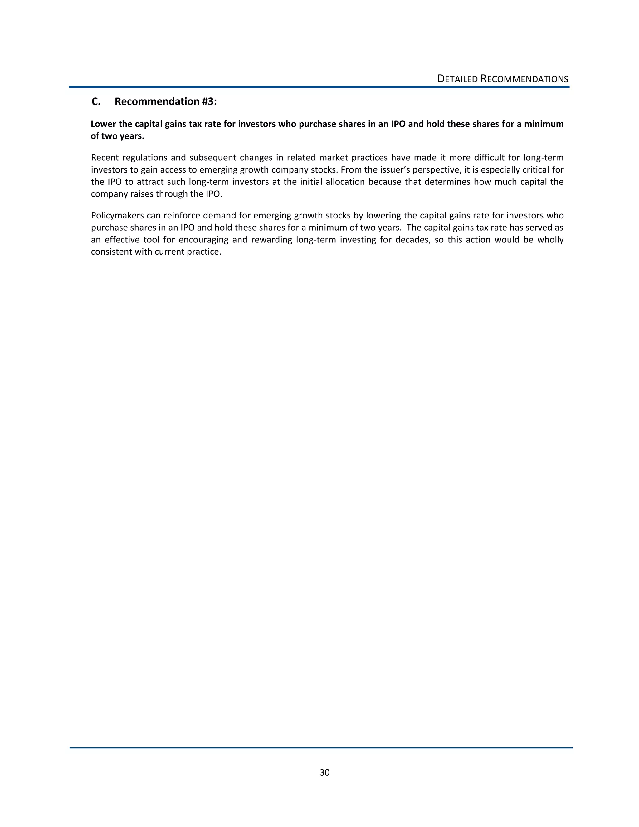 DETAILED  RECOMMENDATIONS  
C.     Recommendation  #3:  
Lower  the  capital  gains  tax  rate  for  investors  who  purchase  shares  in  an  IPO  and  hold  these  shares  for  a  minimum  
of  two  years.  

Recent   regulations   and   subsequent   changes   in   related   market   practices   have   made   it   more   difficult   for   long-­‐term  
                                                                                                                                                  for  
the   IPO   to   attract   such   long-­‐term   investors   at   the   initial  allocation   because  that   determines   how   much   capital   the  
company  raises  through  the  IPO.    

Policymakers  can  reinforce  demand  for  emerging  growth  stocks  by  lowering  the  capital  gains  rate  for  investors  who  
purchase  shares  in  an  IPO  and  hold  these  shares  for  a  minimum  of  two  years.    The  capital  gains  tax  rate  has  served  as  
an   effective   tool   for   encouraging   and   rewarding   long-­‐term   investing   for   decades,   so   this   action   would   be   wholly  
consistent  with  current  practice.  

                                            




                                                                        30  
 