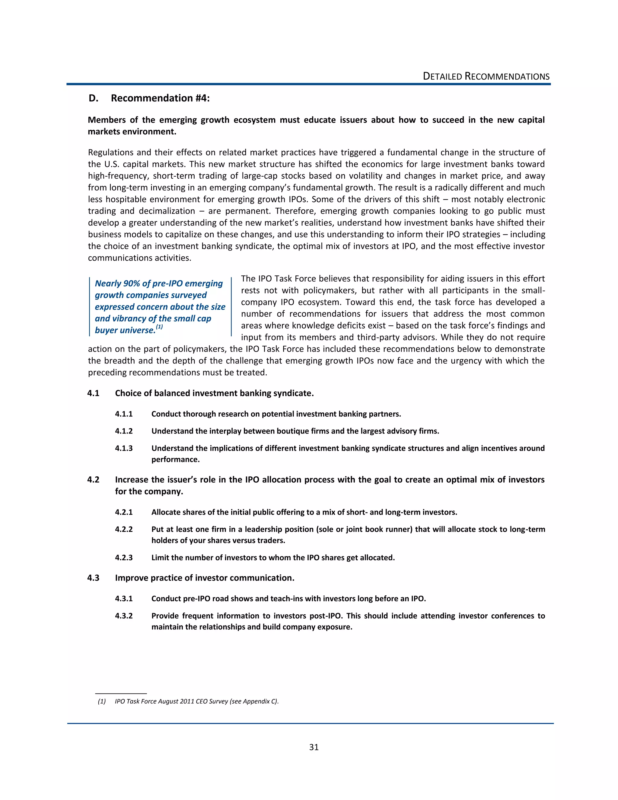 DETAILED  RECOMMENDATIONS  
D.       Recommendation  #4:  
Members   of   the   emerging   growth   ecosystem   must   educate   issuers   about   how   to   succeed   in   the   new   capital  
markets  environment.    

Regulations   and   their   effects   on   related   market   practices   have   triggered   a   fundamental   change   in   the   structure   of  
the   U.S.   capital   markets.   This   new   market   structure   has   shifted   the   economics   for   large   investment   banks   toward  
high-­‐frequency,   short-­‐term   trading   of   large-­‐cap   stocks   based   on   volatility   and   changes   in   market   price,   and   away  
from  long-­‐term  investing  in                                   fundamental  growth.  The  result  is  a  radically  different  and  much  
less   hospitable   environment   for   emerging  growth   IPOs.   Some   of   the   drivers   of   this   shift      most   notably   electronic  
trading   and   decimalization      are   permanent.   Therefore,   emerging   growth   companies   looking   to   go   public   must  

business  models  to  capitalize  on  these  changes,  and  use  this  understanding  to  inform  their  IPO  strategies     including  
the  choice  of  an  investment  banking  syndicate,  the  optimal  mix  of  investors  at  IPO,  and  the  most  effective  investor  
communications  activities.    

                                                   The  IPO  Task  Force  believes  that  responsibility  for  aiding  issuers  in  this  effort  
  Nearly  90%  of  pre-­‐IPO  emerging  
  growth  companies  surveyed                      rests   not   with   policymakers,   but   rather   with   all   participants   in   the   small-­‐
  expressed  concern  about  the  size             company   IPO   ecosystem.   Toward   this   end,   the   task   force   has   developed   a  
  and  vibrancy  of  the  small  cap               number   of   recommendations   for   issuers   that   address   the   most   common  
  buyer  universe.(1)                              areas  where  knowledge  deficits  exist     based  on  the  task  f
                                                   input   from   its   members   and   third-­‐party   advisors.   While   they   do   not   require  
action  on  the  part  of  policymakers,  the  IPO  Task  Force  has  included  these  recommendations  below  to  demonstrate  
the   breadth   and   the   depth   of   the   challenge   that   emerging  growth   IPOs   now   face   and   the   urgency   with   which   the  
preceding  recommendations  must  be  treated.    

4.1      Choice  of  balanced  investment  banking  syndicate.  

         4.1.1         Conduct  thorough  research  on  potential  investment  banking  partners.    
         4.1.2         Understand  the  interplay  between  boutique  firms  and  the  largest  advisory  firms.    
         4.1.3         Understand  the  implications  of  different  investment  banking  syndicate  structures  and  align  incentives  around  
                       performance.    

4.2
         for  the  company.    

         4.2.1         Allocate  shares  of  the  initial  public  offering  to  a  mix  of  short-­‐  and  long-­‐term  investors.      
         4.2.2         Put  at  least  one  firm  in  a  leadership  position  (sole  or  joint  book  runner)  that  will  allocate  stock  to  long-­‐term  
                       holders  of  your  shares  versus  traders.      

         4.2.3         Limit  the  number  of  investors  to  whom  the  IPO  shares  get  allocated.    

4.3      Improve  practice  of  investor  communication.  

         4.3.1         Conduct  pre-­‐IPO  road  shows  and  teach-­‐ins  with  investors  long  before  an  IPO.    

         4.3.2         Provide   frequent   information   to   investors   post-­‐IPO.   This   should   include   attending   investor   conferences   to  
                       maintain  the  relationships  and  build  company  exposure.  




   (1)   IPO  Task  Force  August  2011  CEO  Survey  (see  Appendix  C).  




                                                                                31  
 