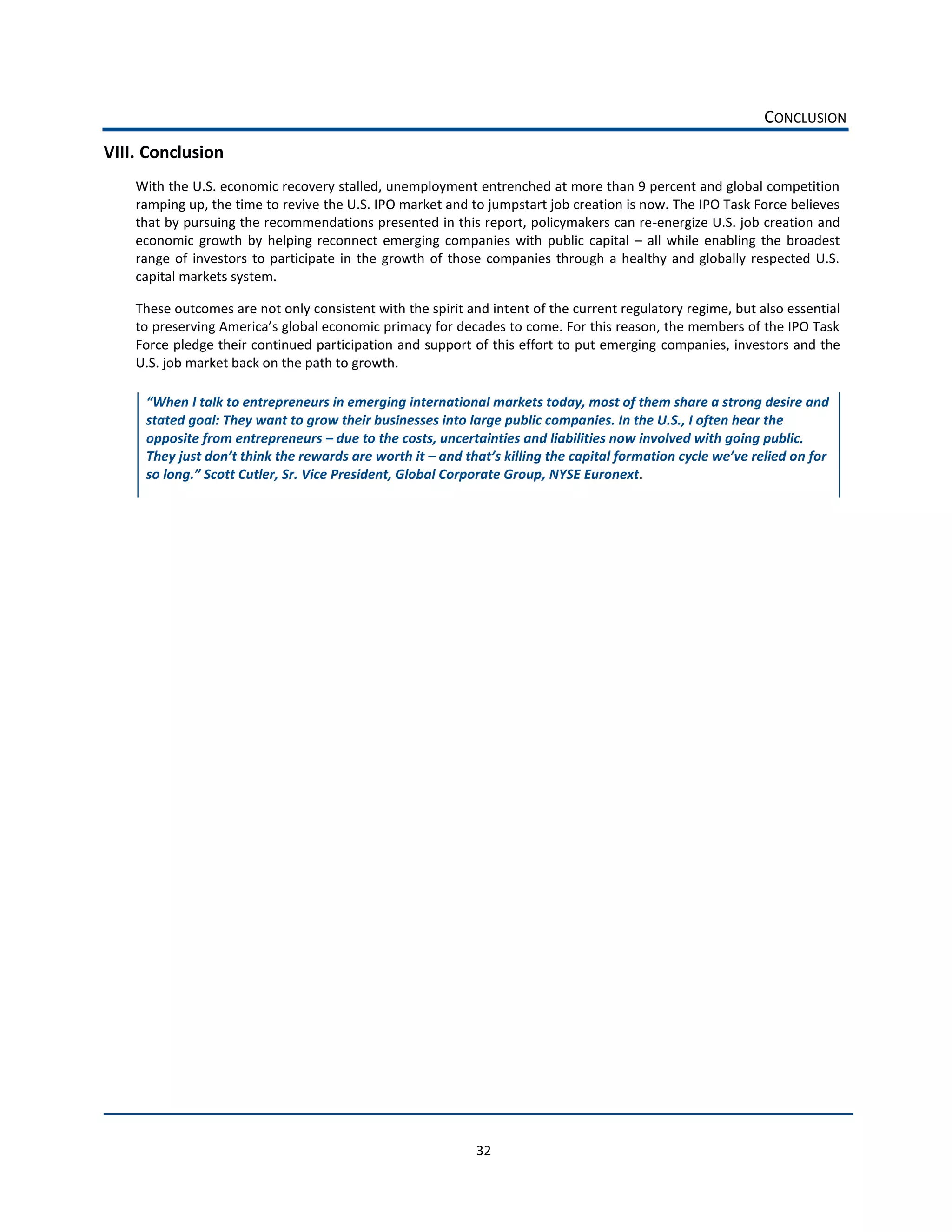 CONCLUSION  
VIII.  Conclusion  
    With  the  U.S.  economic  recovery  stalled,  unemployment  entrenched  at  more  than  9  percent  and  global  competition  
    ramping  up,  the  time  to  revive  the  U.S.  IPO  market  and  to  jumpstart  job  creation  is  now.  The  IPO  Task  Force  believes  
    that  by  pursuing  the  recommendations  presented  in  this  report,  policymakers  can  re-­‐energize  U.S.  job  creation  and  
    economic   growth   by   helping   reconnect   emerging   companies   with   public   capital      all   while   enabling   the   broadest  
    range   of   investors   to   participate   in   the   growth   of   those   companies   through   a   healthy   and   globally   respected   U.S.  
    capital  markets  system.    

    These  outcomes  are  not  only  consistent  with  the  spirit  and  intent  of  the  current  regulatory  regime,  but  also  essential  

    Force  pledge  their  continued  participation  and  support  of  this  effort  to  put  emerging  companies,  investors  and  the  
    U.S.  job  market  back  on  the  path  to  growth.    


      stated  goal:  They  want  to  grow  their  businesses  into  large  public  companies.  In  the  U.S.,  I  often  hear  the  
      opposite  from  entrepreneurs     due  to  the  costs,  uncertainties  and  liabilities  now  involved  with  going  public.  
                                                                                                                                     n  for  
                  Scott  Cutler,  Sr.  Vice  President,  Global  Corporate  Group,  NYSE  Euronext.  

                                               




                                                                           32  
 