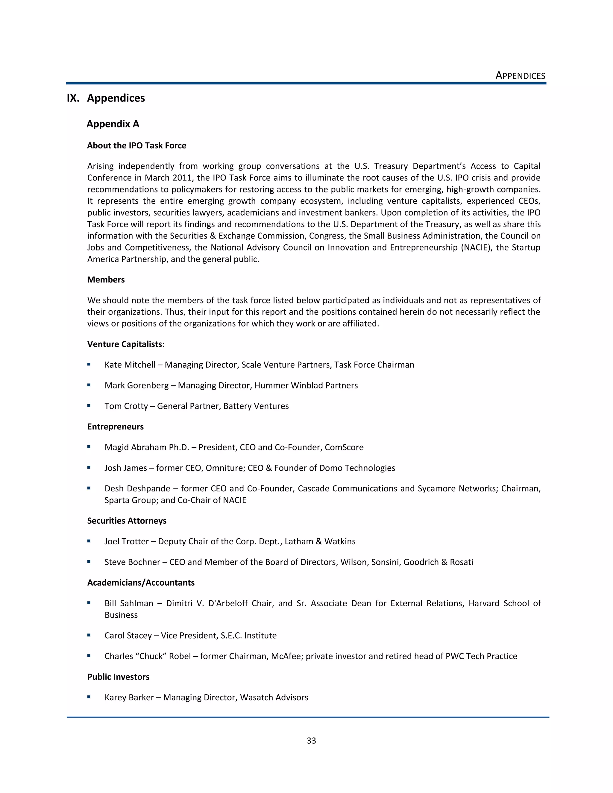 APPENDICES  
IX. Appendices  

   Appendix  A  
    About  the  IPO  Task  Force    


    Conference  in  March  2011,  the  IPO  Task  Force  aims  to  illuminate  the  root  causes  of  the  U.S.  IPO  crisis  and  provide  
    recommendations  to  policymakers  for  restoring  access  to  the  public  markets  for  emerging,  high-­‐growth  companies.  
    It   represents   the   entire   emerging   growth   company   ecosystem,   including   venture   capitalists,   experienced   CEOs,  
    public  investors,  securities  lawyers,  academicians  and  investment  bankers.  Upon  completion  of  its  activities,  the  IPO  
    Task  Force  will  report  its  findings  and  recommendations  to  the  U.S.  Department  of  the  Treasury,  as  well  as  share  this  
    information  with  the  Securities  &  Exchange  Commission,  Congress,  the  Small  Business  Administration,  the  Council  on  
    Jobs   and   Competitiveness,   the   National   Advisory   Council   on   Innovation  and   Entrepreneurship   (NACIE),   the   Startup  
    America  Partnership,  and  the  general  public.  

    Members  

    We  should  note  the  members  of  the  task  force  listed  below  participated  as  individuals  and  not  as  representatives  of  
    their  organizations.  Thus,  their  input  for  this  report  and  the  positions  contained  herein  do  not  necessarily  reflect  the  
    views  or  positions  of  the  organizations  for  which  they  work  or  are  affiliated.  

    Venture  Capitalists:  

         Kate  Mitchell     Managing  Director,  Scale  Venture  Partners,  Task  Force  Chairman  

         Mark  Gorenberg     Managing  Director,  Hummer  Winblad  Partners  

         Tom  Crotty     General  Partner,  Battery  Ventures  

    Entrepreneurs  

         Magid  Abraham  Ph.D.     President,  CEO  and  Co-­‐Founder,  ComScore  

         Josh  James     former  CEO,  Omniture;  CEO  &  Founder  of  Domo  Technologies  

         Desh  Deshpande     former  CEO  and  Co-­‐Founder,  Cascade  Communications  and  Sycamore  Networks;  Chairman,  
         Sparta  Group;  and  Co-­‐Chair  of  NACIE      

    Securities  Attorneys  

         Joel  Trotter     Deputy  Chair  of  the  Corp.  Dept.,  Latham  &  Watkins  

         Steve  Bochner     CEO  and  Member  of  the  Board  of  Directors,  Wilson,  Sonsini,  Goodrich  &  Rosati  

    Academicians/Accountants  

         Bill   Sahlman      Dimitri   V.   D'Arbeloff   Chair,   and   Sr.   Associate   Dean   for   External   Relations,   Harvard   School   of  
         Business  

         Carol  Stacey     Vice  President,  S.E.C.  Institute  

                    Chuck   Robel     former  Chairman,  McAfee;  private  investor  and  retired  head  of  PWC  Tech  Practice  

    Public  Investors  

         Karey  Barker     Managing  Director,  Wasatch  Advisors  



                                                                         33  
 