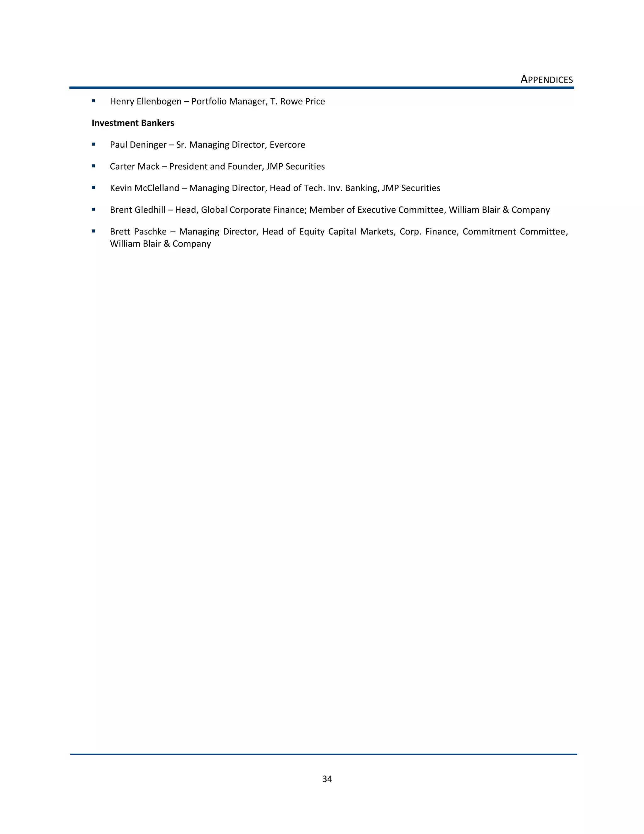 APPENDICES  
    Henry  Ellenbogen     Portfolio  Manager,  T.  Rowe  Price  

Investment  Bankers  

    Paul  Deninger     Sr.  Managing  Director,  Evercore  

    Carter  Mack     President  and  Founder,  JMP  Securities  

    Kevin  McClelland     Managing  Director,  Head  of  Tech.  Inv.  Banking,  JMP  Securities  

    Brent  Gledhill     Head,  Global  Corporate  Finance;  Member  of  Executive  Committee,  William  Blair  &  Company

    Brett   Paschke      Managing   Director,   Head   of   Equity   Capital   Markets,   Corp.   Finance,   Commitment   Committee,  
    William  Blair  &  Company  

                                       




                                                               34  
 