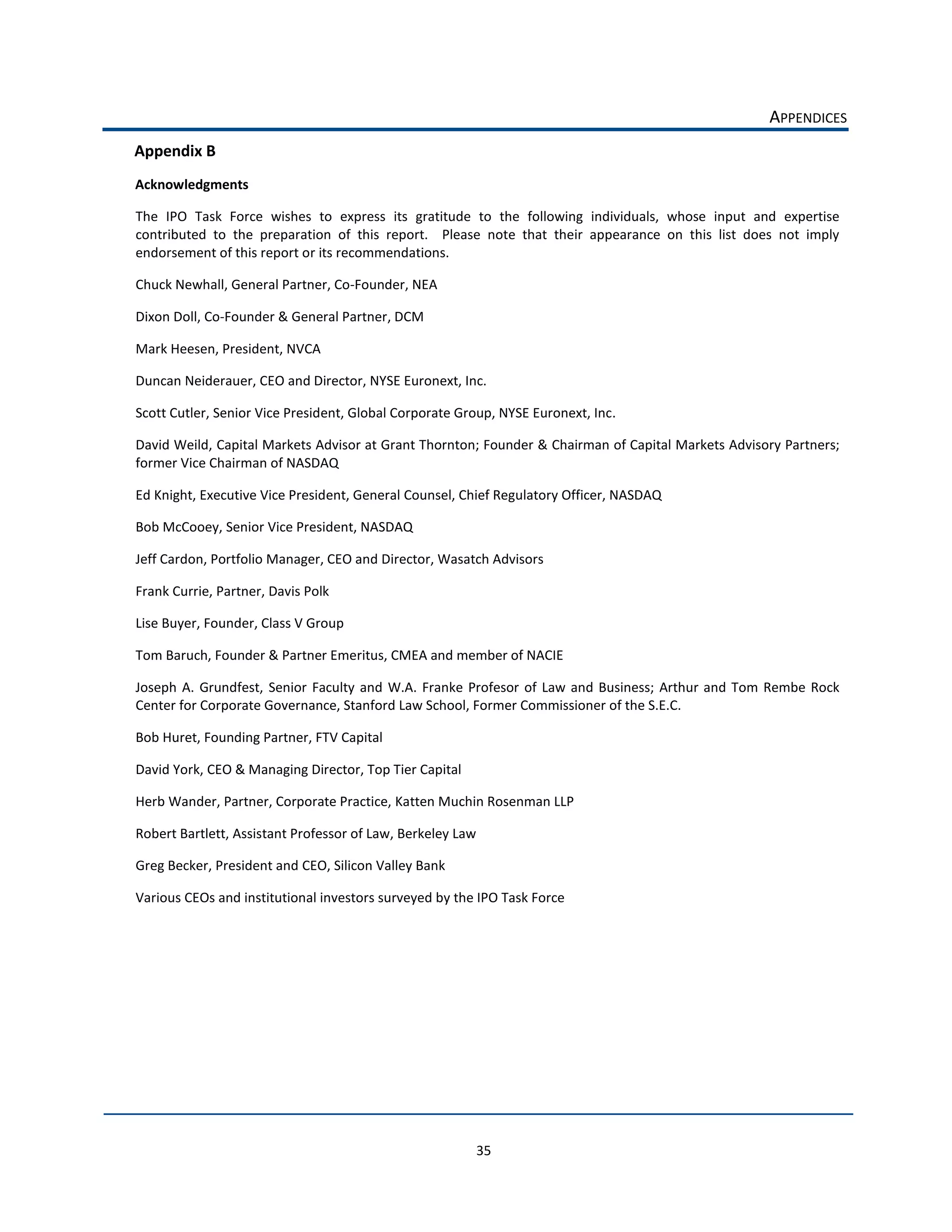 APPENDICES  
Appendix  B  
Acknowledgments  

The   IPO   Task   Force   wishes   to   express   its   gratitude   to   the   following   individuals,   whose   input   and   expertise  
contributed   to   the   preparation   of   this   report.      Please   note   that   their   appearance   on   this   list   does   not   imply  
endorsement  of  this  report  or  its  recommendations.  

Chuck  Newhall,  General  Partner,  Co-­‐Founder,  NEA  

Dixon  Doll,  Co-­‐Founder  &  General  Partner,  DCM  

Mark  Heesen,  President,  NVCA  

Duncan  Neiderauer,  CEO  and  Director,  NYSE  Euronext,  Inc.  

Scott  Cutler,  Senior  Vice  President,  Global  Corporate  Group,  NYSE  Euronext,  Inc.  

David  Weild,  Capital  Markets  Advisor  at  Grant  Thornton;  Founder  &  Chairman  of  Capital  Markets  Advisory  Partners;  
former  Vice  Chairman  of  NASDAQ  

Ed  Knight,  Executive  Vice  President,  General  Counsel,  Chief  Regulatory  Officer,  NASDAQ  

Bob  McCooey,  Senior  Vice  President,  NASDAQ  

Jeff  Cardon,  Portfolio  Manager,  CEO  and  Director,  Wasatch  Advisors  

Frank  Currie,  Partner,  Davis  Polk      

Lise  Buyer,  Founder,  Class  V  Group  

Tom  Baruch,  Founder  &  Partner  Emeritus,  CMEA  and  member  of  NACIE  

Joseph   A.   Grundfest,   Senior   Faculty   and   W.A.   Franke   Profesor   of   Law   and   Business;   Arthur   and   Tom   Rembe   Rock  
Center  for  Corporate  Governance,  Stanford  Law  School,  Former  Commissioner  of  the  S.E.C.  

Bob  Huret,  Founding  Partner,  FTV  Capital  

David  York,  CEO  &  Managing  Director,  Top  Tier  Capital  

Herb  Wander,  Partner,  Corporate  Practice,  Katten  Muchin  Rosenman  LLP  

Robert  Bartlett,  Assistant  Professor  of  Law,  Berkeley  Law    

Greg  Becker,  President  and  CEO,  Silicon  Valley  Bank  

Various  CEOs  and  institutional  investors  surveyed  by  the  IPO  Task  Force  

                                            




                                                                      35  
 