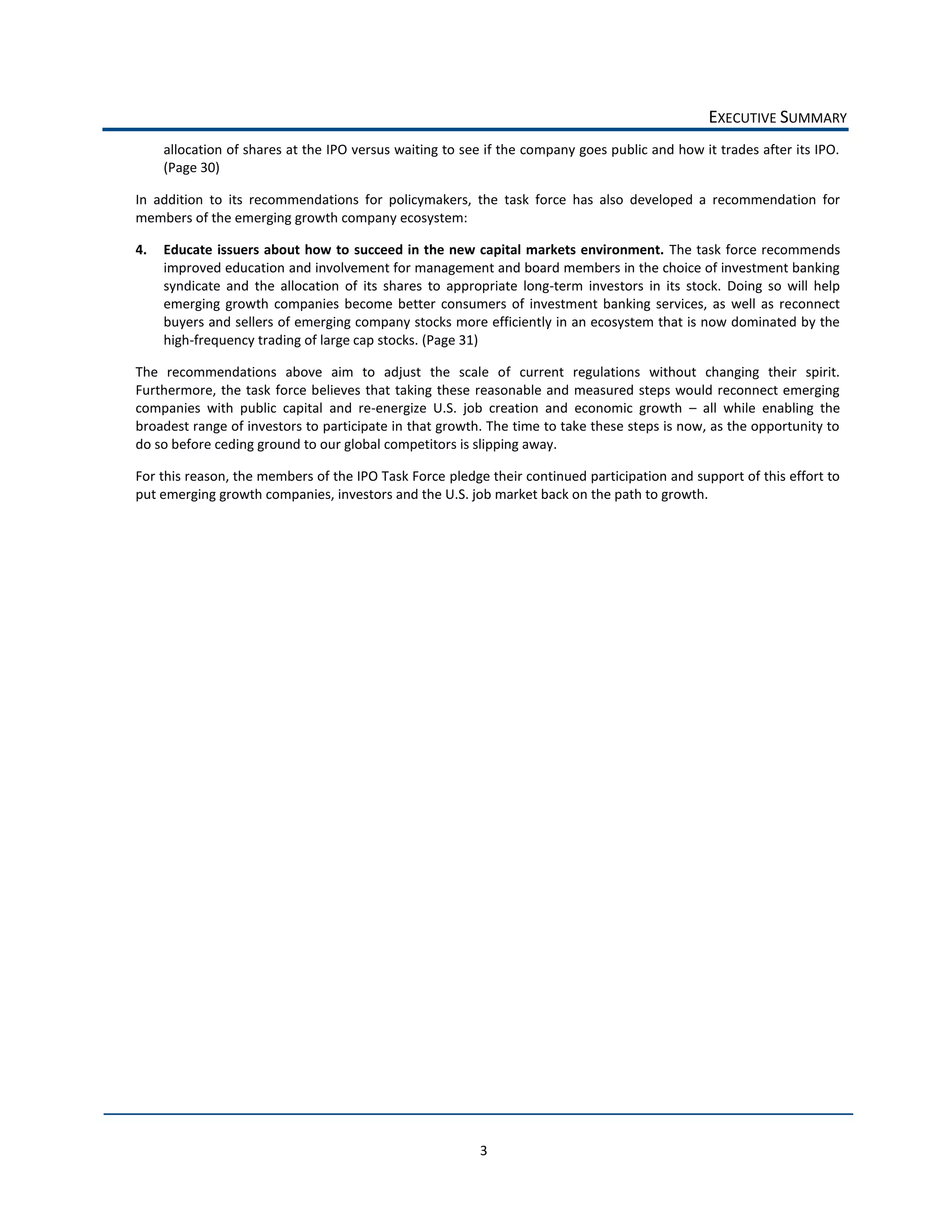 EXECUTIVE  SUMMARY  
     allocation  of  shares  at  the  IPO  versus  waiting  to  see  if  the  company  goes  public  and  how  it  trades  after  its  IPO.  
     (Page  30)  

In   addition   to   its   recommendations   for   policymakers,   the   task   force   has   also   developed   a   recommendation   for  
members  of  the  emerging  growth  company  ecosystem:  

4.   Educate   issuers  about   how   to   succeed  in  the  new  capital   markets  environment.   The  task   force  recommends  
     improved  education  and  involvement  for  management  and  board  members  in  the  choice  of  investment  banking  
     syndicate   and   the   allocation   of   its   shares   to   appropriate   long-­‐term   investors   in   its   stock.   Doing   so   will   help  
     emerging   growth   companies   become   better   consumers   of   investment   banking   services,   as   well   as   reconnect  
     buyers  and  sellers  of  emerging  company  stocks  more  efficiently  in  an  ecosystem  that  is  now  dominated  by  the  
     high-­‐frequency  trading  of  large  cap  stocks.  (Page  31)  

The   recommendations   above   aim   to   adjust   the   scale   of   current   regulations   without   changing   their   spirit.    
Furthermore,   the   task   force   believes   that   taking   these   reasonable   and   measured   steps   would   reconnect   emerging  
companies   with   public   capital   and   re-­‐energize   U.S.   job   creation   and   economic   growth      all   while   enabling   the  
broadest  range  of  investors  to  participate  in  that  growth.  The  time  to  take  these  steps  is  now,  as  the  opportunity  to  
do  so  before  ceding  ground  to  our  global  competitors  is  slipping  away.  

For  this  reason,  the  members  of  the  IPO  Task  Force  pledge  their  continued  participation  and  support  of  this  effort  to  
put  emerging  growth  companies,  investors  and  the  U.S.  job  market  back  on  the  path  to  growth.  

  




                                                                         3  
 
