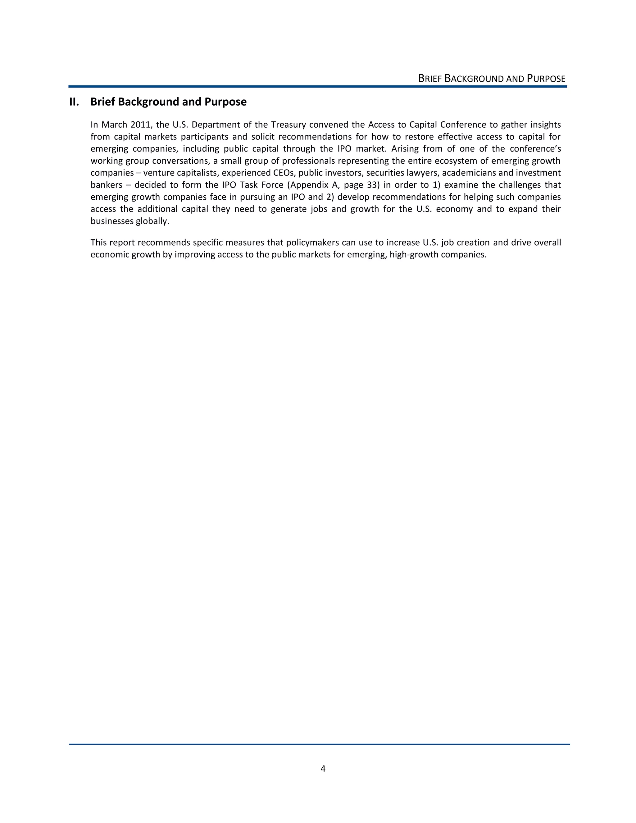 BRIEF  BACKGROUND  AND  PURPOSE  
II. Brief  Background  and  Purpose    
    In  March  2011,  the  U.S.   Department  of  the  Treasury  convened  the   Access  to  Capital   Conference  to  gather  insights  
    from   capital   markets   participants   and   solicit   recommendations   for   how   to   restore   effective   access   to   capital   for  
    emerging   companies,   including   public   capital   through   the   IPO   market.   Arising   from   of   one   of   the  
    working  group  conversations,  a  small  group  of  professionals  representing  the  entire  ecosystem  of  emerging  growth  
    companies     venture  capitalists,  experienced  CEOs,  public  investors,  securities  lawyers,  academicians  and  investment  
    bankers      decided   to   form   the   IPO   Task   Force   (Appendix   A,   page   33)   in   order   to   1)   examine   the   challenges   that  
    emerging  growth  companies  face  in  pursuing  an  IPO  and  2)  develop  recommendations  for  helping  such  companies  
    access   the   additional   capital   they   need   to   generate   jobs   and   growth   for   the   U.S.   economy   and   to   expand   their  
    businesses  globally.    

    This  report  recommends  specific  measures  that  policymakers  can  use  to  increase  U.S.  job  creation   and  drive  overall  
    economic  growth  by  improving  access  to  the  public  markets  for  emerging,  high-­‐growth  companies.  




                                                                             4  
 