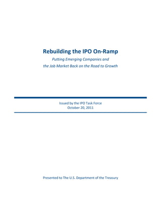 Rebuilding  the  IPO  On-­‐Ramp  
      Putting  Emerging  Companies  and    
the  Job  Market  Back  on  the  Road  to  Growth  




            Issued  by  the  IPO  Task  Force  
                 October  20,  2011  




Presented  to  The  U.S.  Department  of  the  Treasury  
                              
                               
 