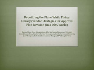 Rebuilding the Plane While Flying:
Library/Vendor Strategies for Approval
Plan Revision (in a DDA World)
Charles Hillen, Head of Acquisitions & Serials, Loyola Marymount University
Glenn Johnson-Grau, Head of Collection Development, Loyola Marymount University
Joan Thompson, Collection Development Manager, YBP Library Services

 