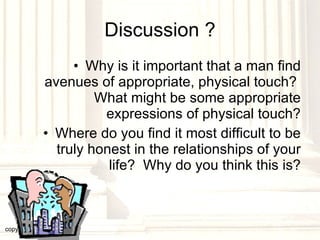Discussion ? Why is it important that a man find avenues of appropriate, physical touch?  What might be some appropriate expressions of physical touch? Where do you find it most difficult to be truly honest in the relationships of your life?  Why do you think this is? copyright © 2003, 2009  Donald F. Williams 