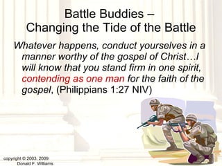 Battle Buddies –  Changing the Tide of the Battle Whatever happens, conduct yourselves in a manner worthy of the gospel of Christ…I will know that you stand firm in one spirit,  contending as one man  for the faith of the gospel , (Philippians 1:27 NIV) copyright © 2003, 2009  Donald F. Williams 