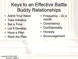 Keys to an Effective Battle Buddy Relationships Admit Your Need Take Initiative Set a Time Let It Develop Have a Plan Work the Plan Frequency – 2x a month Consistency Confidentiality Honesty Encouragement copyright © 2003, 2009  Donald F. Williams 