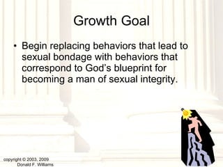 Growth Goal Begin replacing behaviors that lead to sexual bondage with behaviors that correspond to God’s blueprint for becoming a man of sexual integrity. copyright © 2003, 2009  Donald F. Williams 