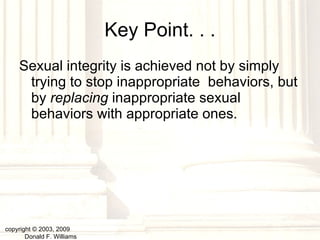 Key Point. . . Sexual integrity is achieved not by simply trying to stop inappropriate  behaviors, but by  replacing  inappropriate sexual behaviors with appropriate ones. copyright © 2003, 2009  Donald F. Williams 