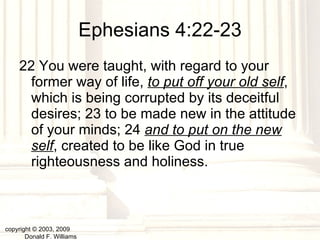 Ephesians 4:22-23 22 You were taught, with regard to your former way of life,  to put off your old self , which is being corrupted by its deceitful desires; 23 to be made new in the attitude of your minds; 24  and to put on the new self , created to be like God in true righteousness and holiness. copyright © 2003, 2009  Donald F. Williams 