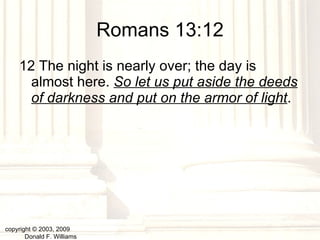 Romans 13:12 12 The night is nearly over; the day is almost here.  So let us put aside the deeds of darkness and put on the armor of light .   copyright © 2003, 2009  Donald F. Williams 