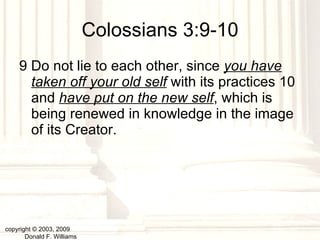 Colossians 3:9-10 9 Do not lie to each other, since  you have taken off your old self  with its practices 10 and  have put on the new self , which is being renewed in knowledge in the image of its Creator.   copyright © 2003, 2009  Donald F. Williams 