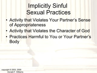 Implicitly Sinful  Sexual Practices Activity that Violates Your Partner’s Sense of Appropriateness Activity that Violates the Character of God Practices Harmful to You or Your Partner’s Body copyright © 2003, 2009  Donald F. Williams 