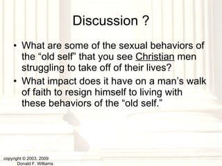 Discussion ? What are some of the sexual behaviors of the “old self” that you see  Christian  men struggling to take off of their lives? What impact does it have on a man’s walk of faith to resign himself to living with these behaviors of the “old self.” copyright © 2003, 2009  Donald F. Williams 
