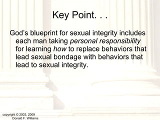 Key Point. . . God’s blueprint for sexual integrity includes each man taking  personal responsibility  for learning  how  to replace behaviors that lead sexual bondage with behaviors that lead to sexual integrity. copyright © 2003, 2009  Donald F. Williams 