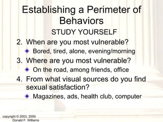 Establishing a Perimeter of Behaviors STUDY YOURSELF When are you most vulnerable? Bored, tired, alone, evening/morning Where are you most vulnerable? On the road, among friends, office From what visual sources do you find sexual satisfaction? Magazines, ads, health club, computer copyright © 2003, 2009  Donald F. Williams 