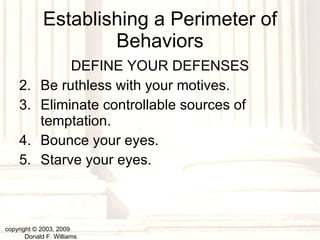 Establishing a Perimeter of Behaviors DEFINE YOUR DEFENSES Be ruthless with your motives. Eliminate controllable sources of temptation. Bounce your eyes. Starve your eyes. copyright © 2003, 2009  Donald F. Williams 