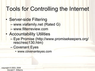 Tools for Controlling the Internet Server-side Filtering www.viafamily.net (Rated G) www.filterreview.com Accountability Utilities Eye Promise (http://www.promisekeepers.org/resc/resc130.htm) Covenant Eyes www.covenanteyes.com copyright © 2003, 2009  Donald F. Williams 