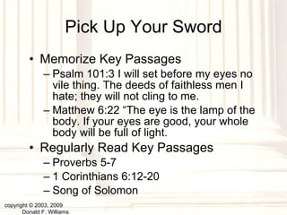 Pick Up Your Sword Memorize Key Passages Psalm 101:3 I will set before my eyes no vile thing. The deeds of faithless men I hate; they will not cling to me.  Matthew 6:22 “The eye is the lamp of the body. If your eyes are good, your whole body will be full of light.  Regularly Read Key Passages Proverbs 5-7 1 Corinthians 6:12-20 Song of Solomon copyright © 2003, 2009  Donald F. Williams 