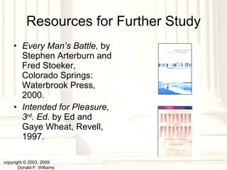 Resources for Further Study Every Man’s Battle,  by Stephen Arterburn and Fred Stoeker, Colorado Springs: Waterbrook Press, 2000. Intended for Pleasure, 3 rd . Ed.  by Ed and Gaye Wheat, Revell, 1997. copyright © 2003, 2009  Donald F. Williams 