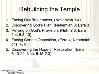 Rebuilding the Temple Facing Our Brokenness, (Nehemiah 1:4). Discovering God’s Plan, (Nehemiah 3; Ezra 3) Relying on God’s Provision, (Neh. 2:8; Ezra 1:4; 6:8-10). Facing Certain Opposition, (Ezra 4; Nehemiah chs. 4, 6). Discovering the Hope of Restoration (Ezra 6:13-22; Neh. 6:15-7:3). copyright © 2003, 2009  Donald F. Williams 