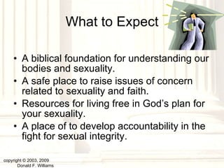 What to Expect A biblical foundation for understanding our bodies and sexuality. A safe place to raise issues of concern related to sexuality and faith. Resources for living free in God’s plan for your sexuality. A place of to develop accountability in the fight for sexual integrity. copyright © 2003, 2009  Donald F. Williams 