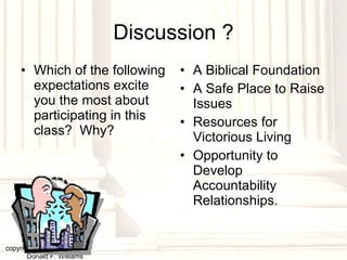Discussion ? Which of the following expectations excite you the most about participating in this class?  Why? A Biblical Foundation A Safe Place to Raise Issues Resources for Victorious Living Opportunity to Develop Accountability Relationships. copyright © 2003, 2009  Donald F. Williams 