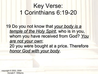 Key Verse:  1 Corinthians 6:19-20  19 Do you not know that  your body is a temple of the Holy Spirit , who is in you, whom you have received from God?  You are not your own ;  20 you were bought at a price. Therefore  honor God with your body .  copyright © 2003, 2009  Donald F. Williams 