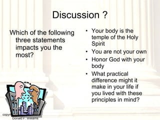 Discussion ? Which of the following three statements impacts you the most? Your body is the temple of the Holy Spirit You are not your own Honor God with your body What practical difference might it make in your life if you lived with these principles in mind? copyright © 2003, 2009  Donald F. Williams 