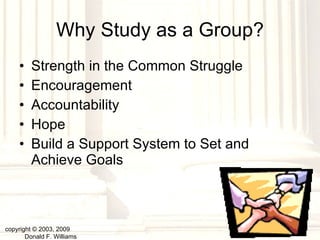 Why Study as a Group? Strength in the Common Struggle Encouragement Accountability Hope Build a Support System to Set and Achieve Goals copyright © 2003, 2009  Donald F. Williams 