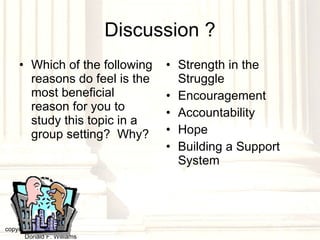 Discussion ? Which of the following reasons do feel is the most beneficial reason for you to study this topic in a group setting?  Why? Strength in the Struggle Encouragement Accountability Hope Building a Support System copyright © 2003, 2009  Donald F. Williams 