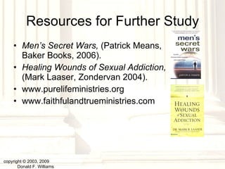 Resources for Further Study Men’s Secret Wars,  (Patrick Means, Baker Books, 2006). Healing Wounds of Sexual Addiction,  (Mark Laaser, Zondervan 2004). www.purelifeministries.org www.faithfulandtrueministries.com copyright © 2003, 2009  Donald F. Williams 