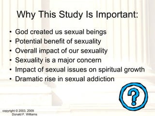 God created us sexual beings Potential benefit of sexuality  Overall impact of our sexuality Sexuality is a major concern Impact of sexual issues on spiritual growth Dramatic rise in sexual addiction Why This Study Is Important: copyright © 2003, 2009  Donald F. Williams 