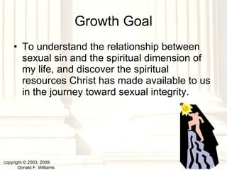 Growth Goal To understand the relationship between sexual sin and the spiritual dimension of my life, and discover the spiritual resources Christ has made available to us in the journey toward sexual integrity.  copyright © 2003, 2009  Donald F. Williams 