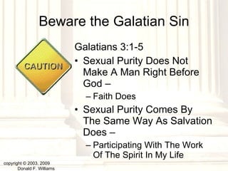 Beware the Galatian Sin Galatians 3:1-5 Sexual Purity Does Not Make A Man Right Before God –  Faith Does Sexual Purity Comes By The Same Way As Salvation Does –  Participating With The Work Of The Spirit In My Life copyright © 2003, 2009  Donald F. Williams 